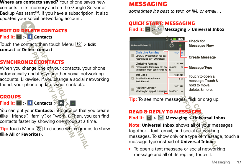 17MessagingWhere are contacts saved? Your phone saves new contacts in its memory and on the Google Server or Backup Assistant™, if you have a subscription. It also updates your social networking account.Edit or delete contactsFind it:   &gt;ContactsTouch the contact, then touch Menu  &gt;Edit contact or Delete contact. Synchronize contactsWhen you change one of your contacts, your phone automatically updates your other social networking accounts. Likewise, if you change a social networking friend, your phone updates your contacts.GroupsFind it:   &gt;Contacts &gt; &gt; You can put your Contacts into groups that you create (like “friends”, “family”, or “work”). Then, you can find contacts faster by showing one group at a time.Tip: Touch Menu  to choose which groups to show (like All or Favorites).Messagingsometimes it’s best to text, or IM, or email . . .Quick start: MessagingFind it:   &gt;Messaging &gt;Universal InboxTip: To see more messages, flick or drag up.Read &amp; reply to messagesFind it:   &gt;Messaging &gt;Universal InboxNote: Universal Inbox shows all of your messages together—text, email, and social networking messages. To show only one type of message, touch a message type instead of Universal Inbox.•To open a text message or social networking message and all of its replies, touch it.Universal Inbox (15)Universal Inbox (15)11:34 AMChristine FanningUPDATE:  Presentation has beenrescheduled at 11:30 instead!Heather ConnorMovie night, my pick is Younger Than EverChristine FanningPresentation tomorrow has been movedto noon in main conference room.Email with AttachmentParis Photos!Jeff Cook11:03 AM10:23 AM10:11 AM11:35Create MessageTouch to open a message. Touch &amp; hold to move, delete, &amp; more.Check for Messages NowMessage Type