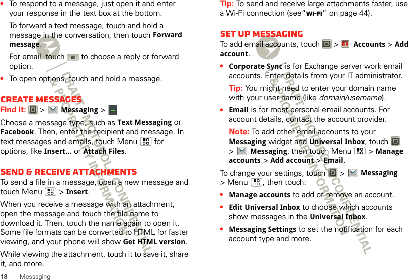 18 Messaging•To respond to a message, just open it and enter your response in the text box at the bottom.To forward a text message, touch and hold a message in the conversation, then touch Forward message.For email, touch  to choose a reply or forward option.•To open options, touch and hold a message.Create messagesFind it:   &gt;Messaging &gt;Choose a message type, such as Text Messaging or Facebook. Then, enter the recipient and message. In text messages and emails, touch Menu  for options, like Insert...or Attach Files.Send &amp; receive attachmentsTo send a file in a message, open a new message and touch Menu  &gt;Insert.When you receive a message with an attachment, open the message and touch the file name to download it. Then, touch the name again to open it. Some file formats can be converted to HTML for faster viewing, and your phone will show Get HTML version.While viewing the attachment, touch it to save it, share it, and more.Tip: To send and receive large attachments faster, use a Wi-Fi connection (see“Wi-Fi” on page 44).Set up messagingTo add email accounts, touch   &gt; Accounts &gt;Add account.•Corporate Sync is for Exchange server work email accounts. Enter details from your IT administrator.Tip: You might need to enter your domain name with your user name (like domain/username).•Email is for most personal email accounts. For account details, contact the account provider.Note: To add other email accounts to your Messaging widget and Universal Inbox, touch   &gt;Messaging, then touch Menu  &gt;Manage accounts &gt;Add account &gt;Email.To change your settings, touch   &gt;Messaging &gt; Menu , then touch:•Manage accounts to add or remove an account.•Edit Universal Inbox to choose which accounts show messages in the Universal Inbox.•Messaging Settings to set the notification for each account type and more.Account  Manager