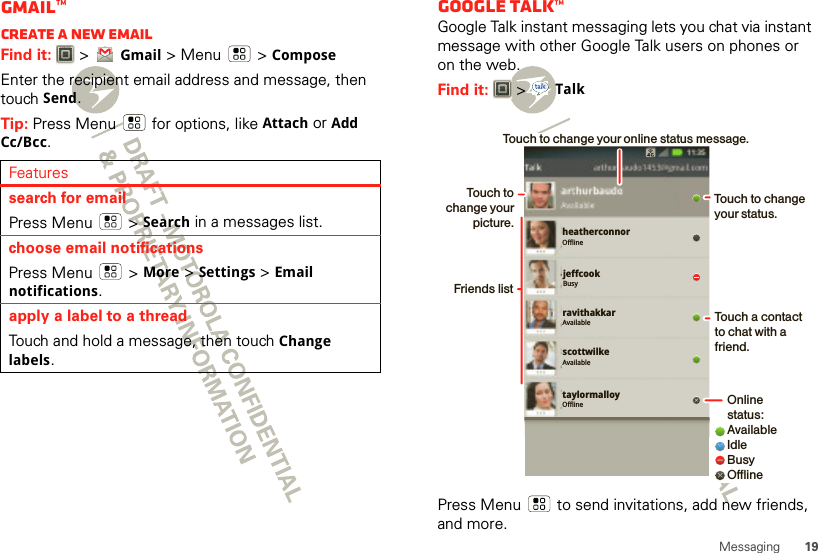 19MessagingGmail™Create a new emailFind it:   &gt;Gmail &gt; Menu  &gt;ComposeEnter the recipient email address and message, then touch Send. Tip: Press Menu  for options, like Attach or Add Cc/Bcc.Featuressearch for emailPress Menu  &gt;Search in a messages list.choose email notificationsPress Menu  &gt; More &gt;Settings &gt;Email notifications.apply a label to a threadTouch and hold a message, then touch Change labels.Google Talk™Google Talk instant messaging lets you chat via instant message with other Google Talk users on phones or on the web.Find it:   &gt;TalkPress Menu  to send invitations, add new friends, and more.taylormalloyOfflineheatherconnorOfflinejeffcookBusyravithakkarAvailablescottwilkeAvailableTouch to change your status.Online status:AvailableIdleBusyOfflineTouch a contact to chat with a friend.Friends listTouch to change your picture.Touch to change your online status message.