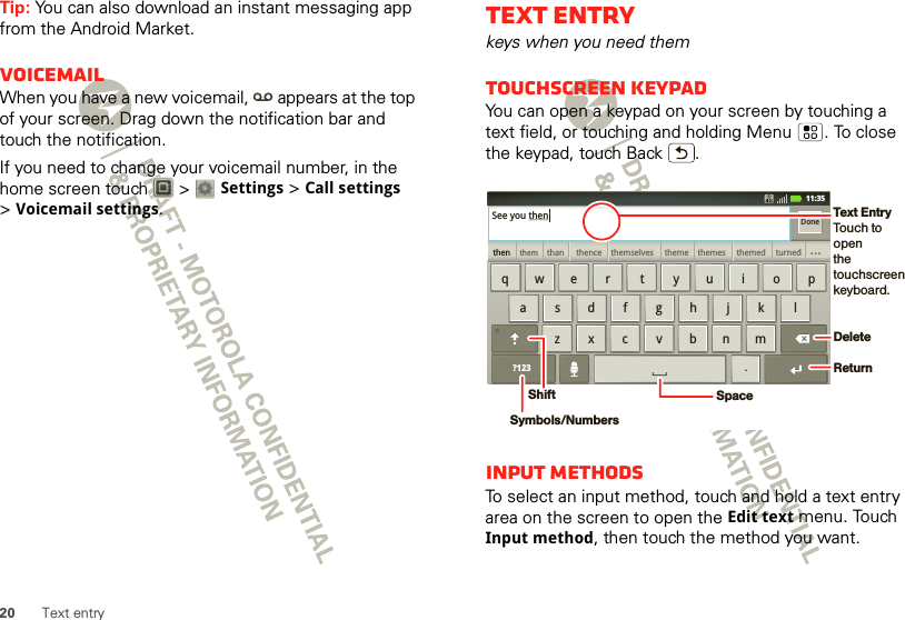 20 Text entryTip: You can also download an instant messaging app from the Android Market.VoicemailWhen you have a new voicemail,  appears at the top of your screen. Drag down the notification bar and touch the notification.If you need to change your voicemail number, in the home screen touch   &gt; Settings &gt;Call settings &gt;Voicemail settings.Text entrykeys when you need themTouchscreen keypadYou can open a keypad on your screen by touching a text field, or touching and holding Menu . To close the keypad, touch Back .Input methodsTo select an input method, touch and hold a text entry area on the screen to open the Edit text menu. Touch Input method, then touch the method you want.zxcvbnmasdfghjklqwe r t yu i o p.?123thenthemthan themselvesthence theme themes themed turneddddddddddddddddddddd...DoneSee you then11:35DeleteReturnSpaceSymbols/NumbersShiftText EntryTouch to openthe touchscreenkeyboard.