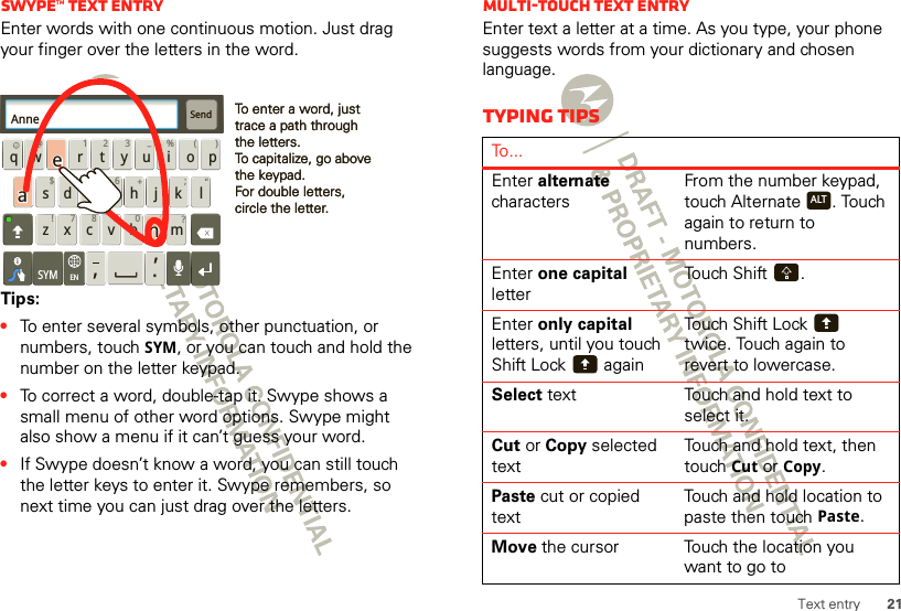 21Text entrySwype™ text entryEnter words with one continuous motion. Just drag your finger over the letters in the word.Tips:•To enter several symbols, other punctuation, or numbers, touch SYM, or you can touch and hold the number on the letter keypad.•To correct a word, double-tap it. Swype shows a small menu of other word options. Swype might also show a menu if it can’t guess your word.•If Swype doesn’t know a word, you can still touch the letter keys to enter it. Swype remembers, so next time you can just drag over the letters.Send:-)asdfghj k lqwe r t y u i o pzxcvbnm@#12 3_%()!7890 /?&amp;$456+:;“,,.SYMENTo enter a word, just trace a path through the letters.To capitalize, go above the keypad.For double letters, circle the letter.To enter a word, just trace a path through the letters.To capitalize, go above the keypad.For double letters, circle the letter.AnneAnneAnneaenaenMulti-touch text entryEnter text a letter at a time. As you type, your phone suggests words from your dictionary and chosen language.Typing tipsTo...Enter alternate charactersFrom the number keypad, touch Alternate . Touch again to return to numbers.Enter one capital letterTouch Shift .Enter only capital letters, until you touch Shift Lock  againTouch Shift Lock  twice. Touch again to revert to lowercase.Select text Touch and hold text to select it.Cut or Copy selected textTouch and hold text, then touch Cut or Copy.Paste cut or copied textTouch and hold location to paste then touch Paste.Move the cursor Touch the location you want to go toALT