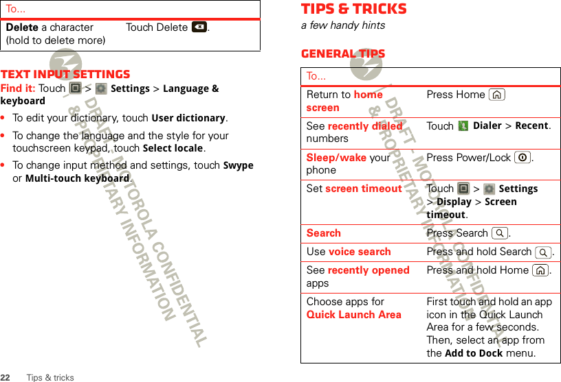 22 Tips &amp; tricksText input settingsFind it: Touch  &gt; Settings &gt;Language &amp; keyboard•To edit your dictionary, touchUser dictionary.•To change the language and the style for your touchscreen keypad, touch Select locale.•To change input method and settings, touch Swype or Multi-touch keyboard.Delete a character (hold to delete more)Touch Delete .To . ..xTips &amp; tricksa few handy hintsGeneral tipsTo...Return to home screenPress HomeSee recently dialed numbersTouch Dialer &gt;Recent.Sleep/wake your phonePress Power/Lock .Set screen timeout Touch  &gt; Settings &gt;Display &gt;Screen timeout.Search Press Search .Use voice search Press and hold Search .See recently opened appsPress and hold Home .Choose apps for Quick Launch AreaFirst touch and hold an app icon in the Quick Launch Area for a few seconds. Then, select an app from the Add to Dock menu.