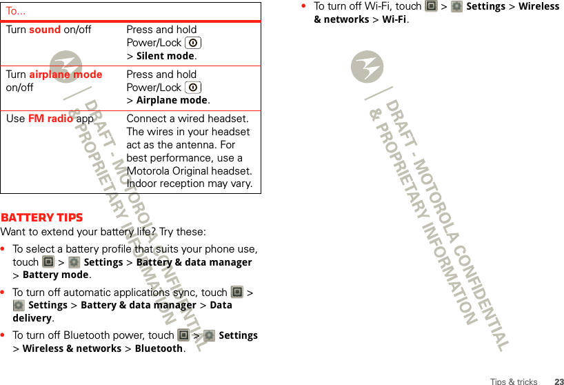 23Tips &amp; tricksBattery tipsWant to extend your battery life? Try these:•To select a battery profile that suits your phone use, touch  &gt; Settings &gt;Battery &amp; data manager &gt;Battery mode.•To turn off automatic applications sync, touch   &gt; Settings &gt;Battery &amp; data manager &gt;Data delivery.•To turn off Bluetooth power, touch   &gt; Settings &gt;Wireless &amp; networks &gt;Bluetooth.Turn   sound on/off Press and hold Power/Lock  &gt;Silent mode.Turn   airplane mode on/offPress and hold Power/Lock  &gt;Airplane mode.Use FM radio app Connect a wired headset. The wires in your headset act as the antenna. For best performance, use a Motorola Original headset. Indoor reception may vary.To . .. •To turn off Wi-Fi, touch   &gt; Settings &gt;Wireless &amp; networks &gt;Wi-Fi.