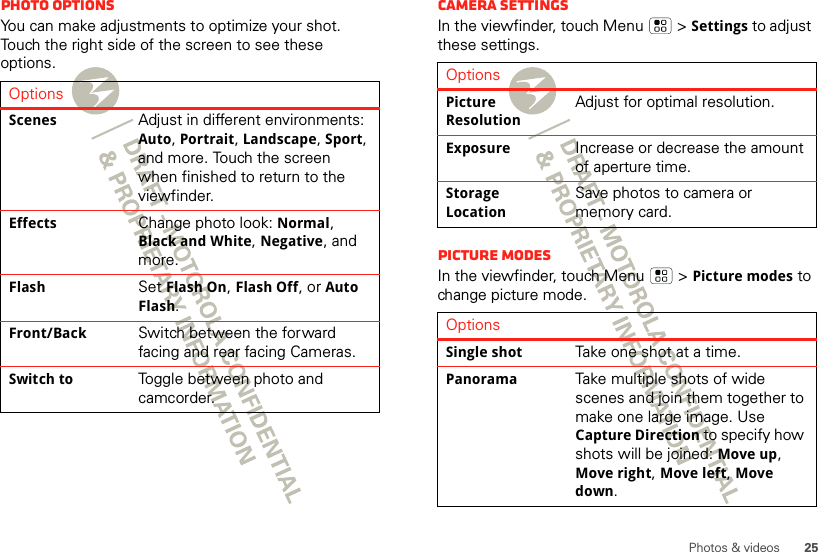 25Photos &amp; videosPhoto options You can make adjustments to optimize your shot. Touch the right side of the screen to see these options.OptionsScenesAdjust in different environments: Auto, Portrait, Landscape, Sport, and more. Touch the screen when finished to return to the viewfinder.EffectsChange photo look: Normal, Black and White, Negative, and more.FlashSet Flash On, Flash Off, or Auto Flash.Front/BackSwitch between the forward facing and rear facing Cameras.Switch toToggle between photo and camcorder.Camera settingsIn the viewfinder, touch Menu  &gt;Settings to adjust these settings. Picture modesIn the viewfinder, touch Menu  &gt;Picture modes to change picture mode. OptionsPicture ResolutionAdjust for optimal resolution.ExposureIncrease or decrease the amount of aperture time.Storage LocationSave photos to camera or memory card.OptionsSingle shotTake one shot at a time.PanoramaTake multiple shots of wide scenes and join them together to make one large image. Use Capture Direction to specify how shots will be joined: Move up, Move right, Move left, Move down.
