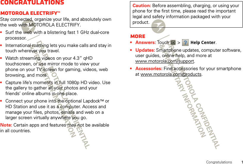 1CongratulationsCongratulationsMOTOROLA ELECTRIFY™Stay connected, organize your life, and absolutely own the web with MOTOROLA ELECTRIFY.•Surf the web with a blistering fast 1 GHz dual-core processor.•International roaming lets you make calls and stay in touch wherever you travel.•Watch streaming videos on your 4.3” qHD touchscreen, or use mirror mode to view your phone on your TV screen for gaming, videos, web browsing, and more.•Capture life’s moments in full 1080p HD video. Use the gallery to gather all your photos and your friends’ online albums in one place.•Connect your phone into the optional LapdockTM or HD Station and use it as a computer. Access and manage your files, photos, emails and web on a larger screen virtually anywhere you go.Note: Certain apps and features may not be available in all countries.More•Answers: Touch   &gt; Help Center.•Updates: Smartphone updates, computer software, user guides, online help, and more at www.motorola.com/support.• Accessories: Find accessories for your smartphone at www.motorola.com/products.Caution: Before assembling, charging, or using your phone for the first time, please read the important legal and safety information packaged with your product. 
