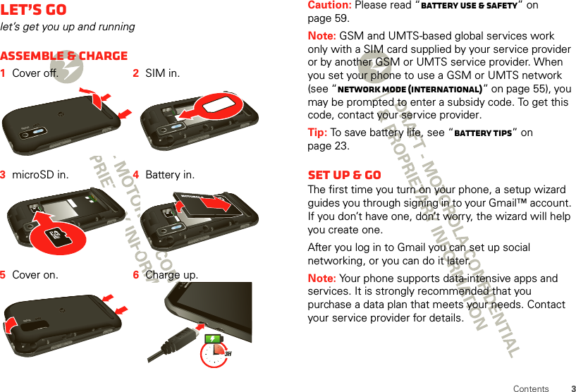 3ContentsLet’s golet’s get you up and runningAssemble &amp; charge  1Cover off. 2SIM in.3microSD in. 4Battery in.5Cover on. 6Charge up.HD VIDEOHD VIDEO3HCaution: Please read “Battery Use &amp; Safety” on page 59.Note: GSM and UMTS-based global services work only with a SIM card supplied by your service provider or by another GSM or UMTS service provider. When you set your phone to use a GSM or UMTS network (see “network mode (International)” on page 55), you may be prompted to enter a subsidy code. To get this code, contact your service provider.Tip: To save battery life, see “Battery tips” on page 23.Set up &amp; goThe first time you turn on your phone, a setup wizard guides you through signing in to your Gmail™ account. If you don’t have one, don’t worry, the wizard will help you create one.After you log in to Gmail you can set up social networking, or you can do it later.Note: Your phone supports data-intensive apps and services. It is strongly recommended that you purchase a data plan that meets your needs. Contact your service provider for details.