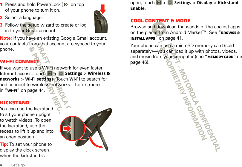 4Let’s go  1Press and hold Power/Lock  on top of your phone to turn it on.2Select a language.3Follow the setup wizard to create or log in to your Gmail account.Note: If you have an existing Google Gmail account, your contacts from that account are synced to your phone.Wi-Fi connectIf you want to use a Wi-Fi network for even faster Internet access, touch  &gt; Settings &gt;Wireless &amp; networks &gt;Wi-Fi settings. TouchWi-Fi to search for and connect to wireless networks. There’s more in “Wi-Fi” on page 44.KickstandYou can use the kickstand to sit your phone upright to watch videos. To open the kickstand, use the recess to lift it up and into an open position.Tip: To set your phone to display the clock screen when the kickstand is open, touch   &gt; Settings &gt;Display &gt; Kickstand Enable.Cool content &amp; moreBrowse and download thousands of the coolest apps on the planet from Android Market™. See “Browse &amp; install apps” on page 41.Your phone can use a microSD memory card (sold separately)—you can load it up with photos, videos, and music from your computer (see “Memory card” on page 46).