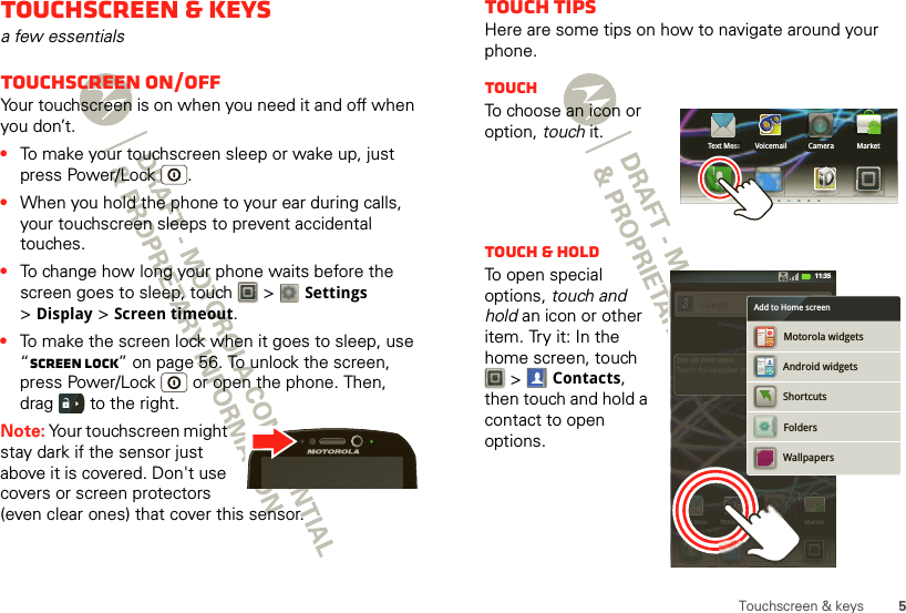 5Touchscreen &amp; keysTouchscreen &amp; keysa few essentialsTouchscreen on/offYour touchscreen is on when you need it and off when you don’t.•To make your touchscreen sleep or wake up, just press Power/Lock .•When you hold the phone to your ear during calls, your touchscreen sleeps to prevent accidental touches.•To change how long your phone waits before the screen goes to sleep, touch   &gt; Settings &gt;Display &gt;Screen timeout.•To make the screen lock when it goes to sleep, use “Screen lock” on page 56. To unlock the screen, press Power/Lock  or open the phone. Then, drag   to the right.Note: Your touchscreen might stay dark if the sensor just above it is covered. Don&apos;t use covers or screen protectors (even clear ones) that cover this sensor.Touch tipsHere are some tips on how to navigate around your phone.TouchTo choose an icon or option, touch it.Touch &amp; holdTo open special options, touch and hold an icon or other item. Try it: In the home screen, touch  &gt;Contacts, then touch and hold a contact to open options.Text MessText MeeeesssssssssssssssssMarketCameraVoicemailText Mess MarketCameraVoicemailSee all your apps.Touch the Launcher icon.1 of 6Text MessssssssMarketCameraVoicemailCameraTextMesssssssssMarketSee all your apps.Touch the Launcher ico11:35ShortcutsAndroid widgetsFoldersWallpapersMotorola widgetsAdd to Home screen010203040506070809101112131415161718192021222223242526272829303131MARCHTHU010102030405060708091011121314151617181920211617181920212223242526272829303131 MARCHTHU