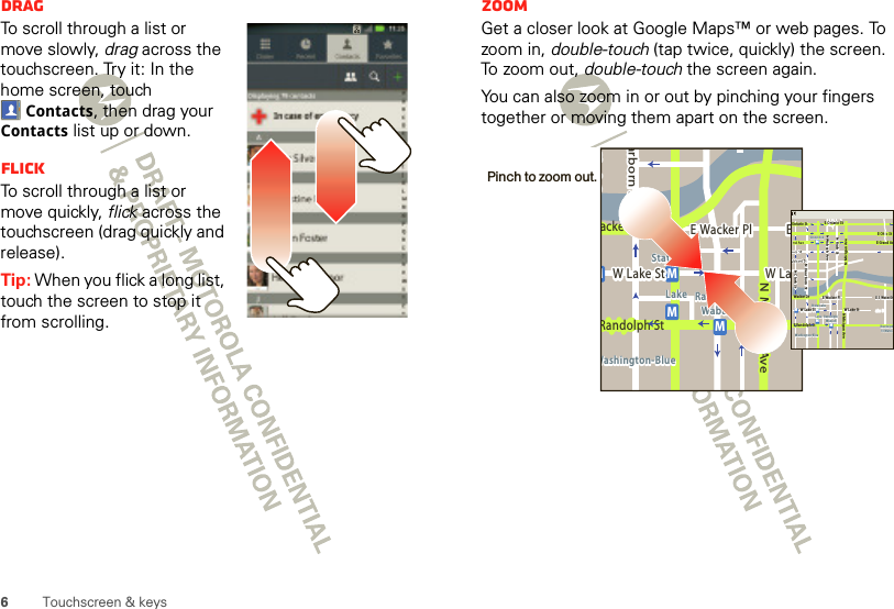 6Touchscreen &amp; keysDragTo scroll through a list or move slowly, drag across the touchscreen. Try it: In the home screen, touch Contacts, then drag your Contacts list up or down.FlickTo scroll through a list or move quickly, flick across the touchscreen (drag quickly and release).Tip: When you flick a long list, touch the screen to stop it from scrolling.ZoomGet a closer look at Google Maps™ or web pages. To zoom in, double-touch (tap twice, quickly) the screen. To  z o om  ou t,  double-touch the screen again.You can also zoom in or out by pinching your fingers together or moving them apart on the screen.Messagingacker DrMarborn StN Micigan AveW Lake St W LakeE Wacker PlState/LakeLake Randolph/WabashWashington-BlueE SMMMRandolph StMessagingN Clark StWacker DrME Ohio StN Rush StN Wabash AveN Dearborn StE Grand AvN Micigan AveN Micigan AveW Lake St W Lake StE Wacker PlState/LakeGrand RedLakeRandolphSt MetraRandolph/WabashWashington-BlueE S WaterStMMMME Randolph St Ontario St E Ontario StPinch to zoom out. 