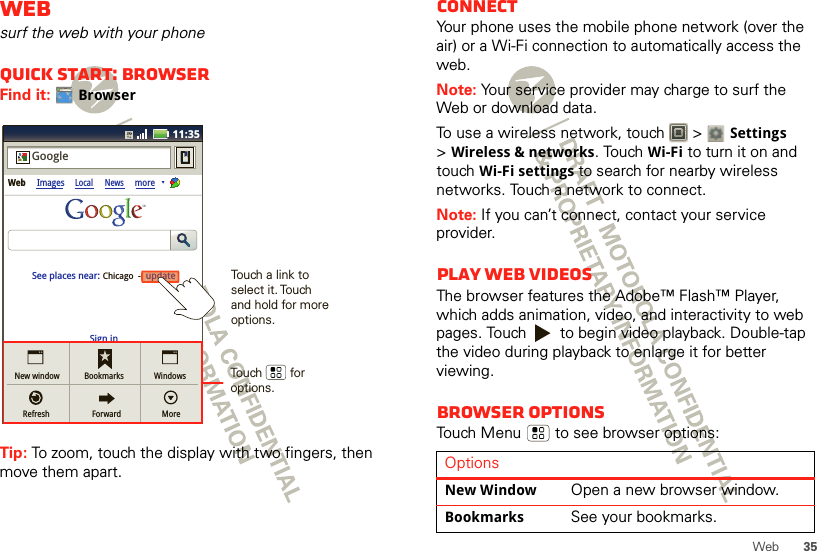 35WebWebsurf the web with your phoneQuick start: BrowserFind it: BrowserTip: To zoom, touch the display with two fingers, then move them apart. http://www.11:35Sign inNew windowRefreshBookmarksForwardWindowsMoreWeb ImagesLocal NewsmoreupdateChicago  -GoogleSee places near: updateTouch        for options.Touch a link to select it. Touch and hold for more options.ConnectYour phone uses the mobile phone network (over the air) or a Wi-Fi connection to automatically access the web.Note: Your service provider may charge to surf the Web or download data.To use a wireless network, touch   &gt; Settings &gt;Wireless &amp; networks. Touch Wi-Fi to turn it on and touch Wi-Fi settings to search for nearby wireless networks. Touch a network to connect. Note: If you can’t connect, contact your service provider.Play web videosThe browser features the Adobe™ Flash™ Player, which adds animation, video, and interactivity to web pages. Touch   to begin video playback. Double-tap the video during playback to enlarge it for better viewing. Browser optionsTouch Menu  to see browser options:OptionsNew WindowOpen a new browser window.BookmarksSee your bookmarks.