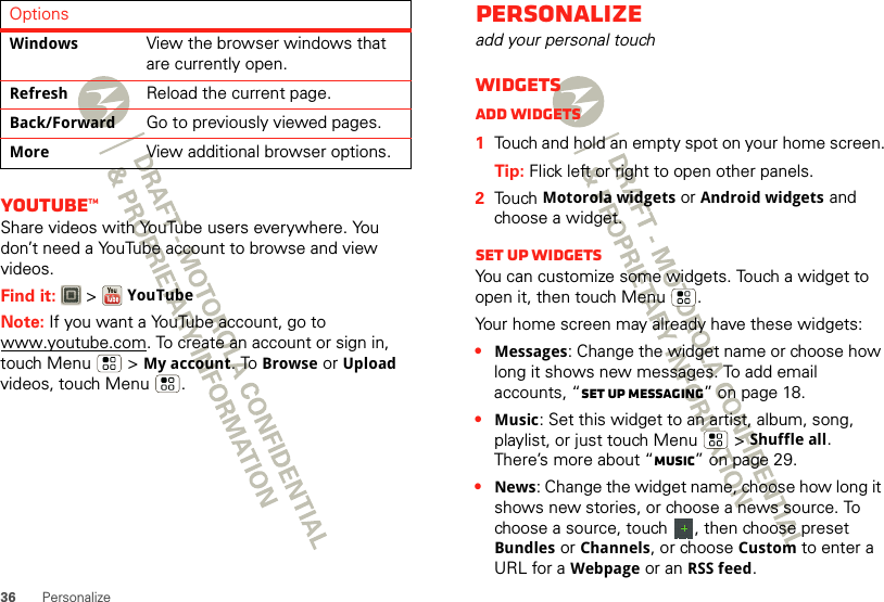 36 PersonalizeYouTube™Share videos with YouTube users everywhere. You don’t need a YouTube account to browse and view videos.Find it:   &gt;YouTubeNote: If you want a YouTube account, go to www.youtube.com. To create an account or sign in, touch Menu  &gt;My account. To Browse or Upload videos, touch Menu .WindowsView the browser windows that are currently open.RefreshReload the current page.Back/ForwardGo to previously viewed pages.MoreView additional browser options.OptionsPersonalizeadd your personal touchWidgetsAdd widgets  1Touch and hold an empty spot on your home screen.Tip: Flick left or right to open other panels.2Touch Motorola widgets or Android widgets and choose a widget.Set up widgetsYou can customize some widgets. Touch a widget to open it, then touch Menu .Your home screen may already have these widgets:•Messages: Change the widget name or choose how long it shows new messages. To add email accounts, “Set up messaging” on page 18.•Music: Set this widget to an artist, album, song, playlist, or just touch Menu  &gt;Shuffle all. There’s more about “Music” on page 29.•News: Change the widget name, choose how long it shows new stories, or choose a news source. To choose a source, touch  , then choose preset Bundles or Channels, or choose Custom to enter a URL for a Webpage or an RSS feed.