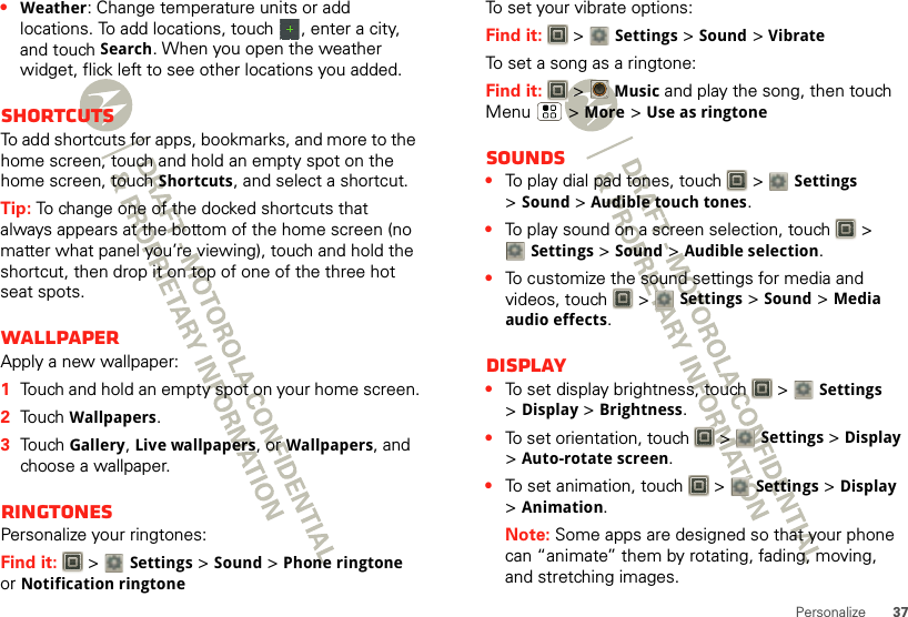37Personalize•Weather: Change temperature units or add locations. To add locations, touch  , enter a city, and touch Search. When you open the weather widget, flick left to see other locations you added.ShortcutsTo add shortcuts for apps, bookmarks, and more to the home screen, touch and hold an empty spot on the home screen, touch Shortcuts, and select a shortcut.Tip: To change one of the docked shortcuts that always appears at the bottom of the home screen (no matter what panel you’re viewing), touch and hold the shortcut, then drop it on top of one of the three hot seat spots.WallpaperApply a new wallpaper:  1Touch and hold an empty spot on your home screen.2Touch Wallpapers.3Touch Gallery, Live wallpapers, or Wallpapers, and choose a wallpaper.RingtonesPersonalize your ringtones:Find it:   &gt; Settings&gt;Sound &gt;Phone ringtone or Notification ringtoneTo set your vibrate options:Find it:   &gt; Settings &gt;Sound &gt;VibrateTo set a song as a ringtone:Find it:   &gt;Music and play the song, then touch Menu  &gt; More &gt; Use as ringtoneSounds•To play dial pad tones, touch   &gt; Settings &gt;Sound &gt;Audible touch tones.•To play sound on a screen selection, touch   &gt; Settings &gt;Sound &gt;Audible selection.•To customize the sound settings for media and videos, touch   &gt; Settings &gt;Sound &gt;Media audio effects.Display•To set display brightness, touch   &gt; Settings &gt;Display &gt;Brightness.•To set orientation, touch   &gt; Settings &gt;Display &gt;Auto-rotate screen.•To set animation, touch   &gt; Settings &gt;Display &gt;Animation.Note: Some apps are designed so that your phone can “animate” them by rotating, fading, moving, and stretching images.