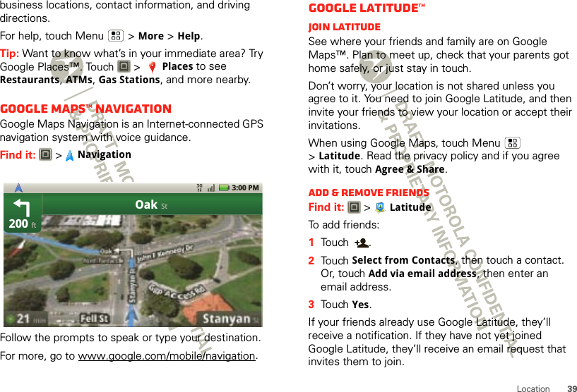 39Locationbusiness locations, contact information, and driving directions.For help, touch Menu  &gt;More &gt;Help.Tip: Want to know what’s in your immediate area? Try Google Places™. Touch   &gt;Places to see Restaurants, ATMs, Gas Stations, and more nearby.Google Maps™ NavigationGoogle Maps Navigation is an Internet-connected GPS navigation system with voice guidance.Find it:  &gt;NavigationFollow the prompts to speak or type your destination.For more, go to www.google.com/mobile/navigation.200OakftSt3:00 PMGoogle Latitude™Join LatitudeSee where your friends and family are on Google Maps™. Plan to meet up, check that your parents got home safely, or just stay in touch.Don’t worry, your location is not shared unless you agree to it. You need to join Google Latitude, and then invite your friends to view your location or accept their invitations. When using Google Maps, touch Menu  &gt;Latitude. Read the privacy policy and if you agree with it, touch Agree &amp; Share.Add &amp; remove friendsFind it:   &gt; LatitudeTo add friends:  1Touch .2Touch Select from Contacts, then touch a contact. Or, touch Add via email address, then enter an email address.3Touch Yes.If your friends already use Google Latitude, they’ll receive a notification. If they have not yet joined Google Latitude, they’ll receive an email request that invites them to join.