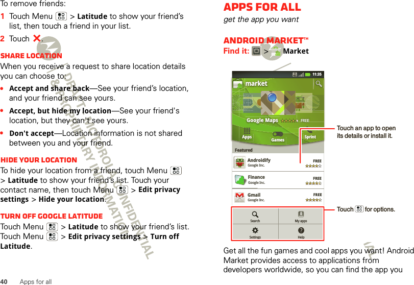 40 Apps for allTo remove friends:  1Touch Menu  &gt;Latitude to show your friend’s list, then touch a friend in your list.2Touch .Share locationWhen you receive a request to share location details you can choose to:•Accept and share back—See your friend’s location, and your friend can see yours.•Accept, but hide my location—See your friend&apos;s location, but they can&apos;t see yours.•Don&apos;t accept—Location information is not shared between you and your friend.Hide your locationTo hide your location from a friend, touch Menu  &gt;Latitude to show your friend’s list. Touch your contact name, then touch Menu  &gt;Edit privacy settings &gt;Hide your location.Turn off Google LatitudeTouch Menu  &gt;Latitude to show your friend’s list. Touch Menu  &gt;Edit privacy settings &gt;Turn off Latitude.Apps for allget the app you wantAndroid Market™Find it:  &gt; MarketGet all the fun games and cool apps you want! Android Market provides access to applications from developers worldwide, so you can find the app you FREEFREEmarketAppsFeaturedGames SprintGoogle Maps FREEFinanceGoogle Inc.AndroidifyGoogle Inc.AFREEGoogle GogglesGoogle Inc.FREEFREEGoogle Earth Google Inc.GmailGoogle Inc.FREE11:35My appsHelpSearchSettingsTouch an app to open its details or install it.Touch        for options.