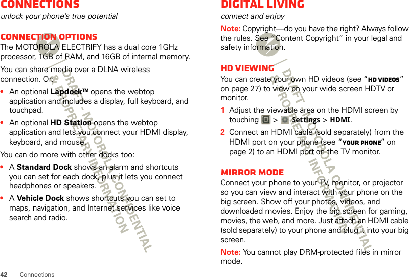 42 ConnectionsConnectionsunlock your phone’s true potentialConnection optionsThe MOTOROLA ELECTRIFY has a dual core 1GHz processor, 1GB of RAM, and 16GB of internal memory.You can share media over a DLNA wireless connection. Or:•An optional LapdockTM opens the webtop application and includes a display, full keyboard, and touchpad.•An optional HD Station opens the webtop application and lets you connect your HDMI display, keyboard, and mouse.You can do more with other docks too:•A Standard Dock shows an alarm and shortcuts you can set for each dock, plus it lets you connect headphones or speakers.•A Ve hicl e Dock shows shortcuts you can set to maps, navigation, and Internet services like voice search and radio.Digital livingconnect and enjoyNote: Copyright—do you have the right? Always follow the rules. See “Content Copyright” in your legal and safety information.HD viewingYou can create your own HD videos (see “HD videos” on page 27) to view on your wide screen HDTV or monitor.  1Adjust the viewable area on the HDMI screen by touching  &gt; Settings &gt;HDMI.2Connect an HDMI cable (sold separately) from the HDMI port on your phone (see “Your phone” on page 2) to an HDMI port on the TV monitor.Mirror modeConnect your phone to your TV, monitor, or projector so you can view and interact with your phone on the big screen. Show off your photos, videos, and downloaded movies. Enjoy the big screen for gaming, movies, the web, and more. Just attach an HDMI cable (sold separately) to your phone and plug it into your big screen.Note: You cannot play DRM-protected files in mirror mode.