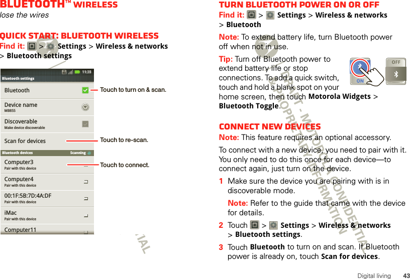 43Digital livingBluetooth™ wirelesslose the wiresQuick start: Bluetooth wirelessFind it:   &gt; Settings &gt;Wireless &amp; networks &gt;Bluetooth settingsPair with this deviceComputer3Pair with this deviceComputer4Pair with this device00:1F:5B:7D:4A:DFPair with this deviceiMacComputer11BluetoothScan for devicesBluetooth devicesMB855Device nameMake device discoverableDiscoverableScanningBluetooth settingsBluetooth settings11:35Touch to turn on &amp; scan.Touch to re-scan.Touch to connect.Turn Bluetooth power on or offFind it:   &gt; Settings &gt;Wireless &amp; networks &gt;BluetoothNote: To extend battery life, turn Bluetooth power off when not in use.Tip: Turn off Bluetooth power to extend battery life or stop connections. To add a quick switch, touch and hold a blank spot on your home screen, then touch Motorola Widgets &gt; Bluetooth Toggle.Connect new devicesNote: This feature requires an optional accessory.To connect with a new device, you need to pair with it. You only need to do this once for each device—to connect again, just turn on the device.  1Make sure the device you are pairing with is in discoverable mode.Note: Refer to the guide that came with the device for details.2Touch  &gt; Settings &gt;Wireless &amp; networks &gt;Bluetooth settings.3Touch Bluetooth to turn on and scan. If Bluetooth power is already on, touch Scan for devices.