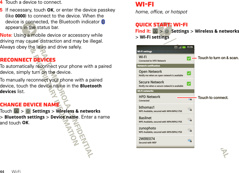 44 Wi-Fi4Touch a device to connect.5If necessary, touch OK, or enter the device passkey (like 0000) to connect to the device. When the device is connected, the Bluetooth indicator   appears in the status bar.Note: Using a mobile device or accessory while driving may cause distraction and may be illegal. Always obey the laws and drive safely.Reconnect devicesTo automatically reconnect your phone with a paired device, simply turn on the device.To manually reconnect your phone with a paired device, touch the device name in the Bluetooth devices list.Change device nameTouch  &gt; Settings &gt;Wireless &amp; networks &gt;Bluetooth settings &gt;Device name. Enter a name and touch OK.Wi-Fihome, office, or hotspotQuick start: Wi-FiFind it:   &gt; Settings &gt;Wireless &amp; networks &gt;Wi-Fi settingsNetwork notificationWi-Fi networksWi-Fi settingsWi-Fi settingsConnected to HPD NetworkWi-FiNotify me when an open network is availableOpen NetworkNotify me when a secure network is availableSecure NetworkConnectedHPD NetworkWPS Available, secured with WPA/WPA2 PSKbthomas1WPS Available, secured with WPA/WPA2 PSKBasilnetWPS Available, secured with WPA/WPA2 PSKzunophotoSecured with WEP2WIRE07411:35Touch to turn on &amp; scan.Touch to connect.