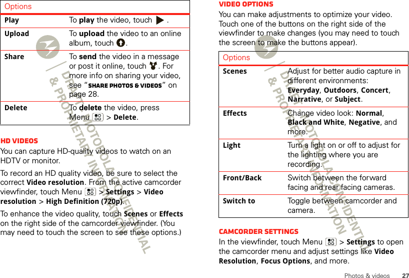 27Photos &amp; videosHD videosYou can capture HD-quality videos to watch on an HDTV or monitor.To record an HD quality video, be sure to select the correct Video resolution. From the active camcorder viewfinder, touch Menu  &gt;Settings &gt;Video resolution &gt;High Definition (720p).To enhance the video quality, touch Scenes or Effects on the right side of the camcorder viewfinder. (You may need to touch the screen to see these options.)OptionsPlayTo play the video, touch  .UploadTo upload the video to an online album, touch  .ShareTo send the video in a message or post it online, touch  . For more info on sharing your video, see “Share photos &amp; videos” on page 28.DeleteTo delete the video, press Menu  &gt; Delete.Video options You can make adjustments to optimize your video. Touch one of the buttons on the right side of the viewfinder to make changes (you may need to touch the screen to make the buttons appear). Camcorder settingsIn the viewfinder, touch Menu  &gt;Settings to open the camcorder menu and adjust settings like Video Resolution, Focus Options, and more.OptionsScenesAdjust for better audio capture in different environments: Everyday, Outdoors, Concert, Narrative, or Subject.EffectsChange video look: Normal, Black and White, Negative, and more.LightTurn a light on or off to adjust for the lighting where you are recording.Front/BackSwitch between the forward facing and rear facing cameras.Switch toToggle between camcorder and camera.