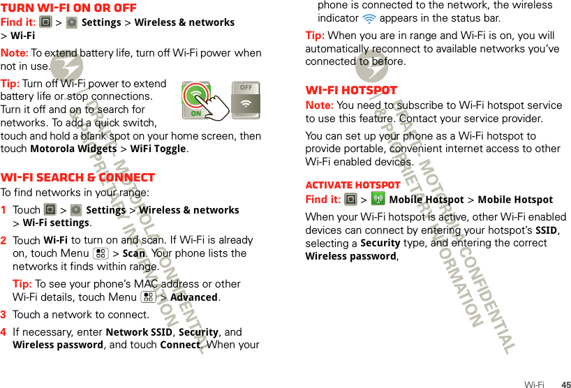 45Wi-FiTurn Wi-Fi on or offFind it:   &gt; Settings &gt;Wireless &amp; networks &gt;Wi-FiNote: To extend battery life, turn off Wi-Fi power when not in use.Tip: Turn off Wi-Fi power to extend battery life or stop connections. Turn it off and on to search for networks. To add a quick switch, touch and hold a blank spot on your home screen, then touch Motorola Widgets &gt; WiFi Toggle.Wi-Fi search &amp; connectTo find networks in your range:  1Touch  &gt; Settings &gt;Wireless &amp; networks &gt;Wi-Fi settings.2Touch Wi-Fi to turn on and scan. If Wi-Fi is already on, touch Menu  &gt;Scan. Your phone lists the networks it finds within range.Tip: To see your phone’s MAC address or other Wi-Fi details, touch Menu  &gt;Advanced.3Touch a network to connect.4If necessary, enterNetwork SSID, Security, and Wireless password, and touch Connect. When your phone is connected to the network, the wireless indicator   appears in the status bar.Tip: When you are in range and Wi-Fi is on, you will automatically reconnect to available networks you’ve connected to before.Wi-Fi hotspotNote: You need to subscribe to Wi-Fi hotspot service to use this feature. Contact your service provider.You can set up your phone as a Wi-Fi hotspot to provide portable, convenient internet access to other Wi-Fi enabled devices.Activate hotspotFind it:   &gt;Mobile Hotspot &gt;Mobile HotspotWhen your Wi-Fi hotspot is active, other Wi-Fi enabled devices can connect by entering your hotspot’s SSID, selecting a Security type, and entering the correct Wireless password, 