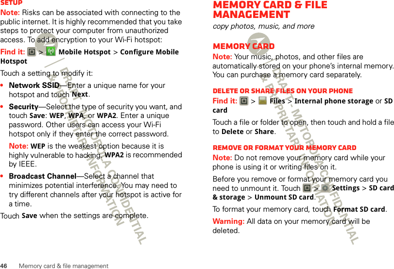 46 Memory card &amp; file managementSetupNote: Risks can be associated with connecting to the public internet. It is highly recommended that you take steps to protect your computer from unauthorized access. To add encryption to your Wi-Fi hotspot:Find it:   &gt;Mobile Hotspot &gt;Configure Mobile HotspotTouch a setting to modify it:•Network SSID—Enter a unique name for your hotspot and touch Next.•Security—Select the type of security you want, and touch Save: WEP, WPA, or WPA2. Enter a unique password. Other users can access your Wi-Fi hotspot only if they enter the correct password.Note: WEP is the weakest option because it is highly vulnerable to hacking. WPA2 is recommended by IEEE.•Broadcast Channel—Select a channel that minimizes potential interference. You may need to try different channels after your hotspot is active for a time.Touch Save when the settings are complete.Memory card &amp; file managementcopy photos, music, and moreMemory cardNote: Your music, photos, and other files are automatically stored on your phone’s internal memory. You can purchase a memory card separately.Delete or share files on your phoneFind it:   &gt;Files &gt;Internal phone storage or SD cardTouch a file or folder to open, then touch and hold a file to Delete or Share.Remove or format your memory cardNote: Do not remove your memory card while your phone is using it or writing files on it.Before you remove or format your memory card you need to unmount it. Touch   &gt; Settings &gt;SD card &amp; storage &gt;Unmount SD card.To format your memory card, touch Format SD card.Warning: All data on your memory card will be deleted.