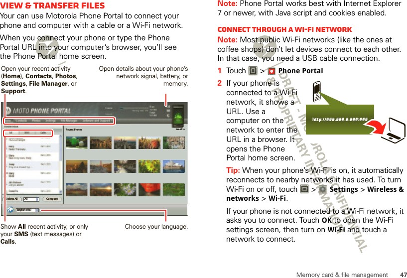 47Memory card &amp; file managementView &amp; transfer filesYour can use Motorola Phone Portal to connect your phone and computer with a cable or a Wi-Fi network.When you connect your phone or type the Phone Portal URL into your computer’s browser, you’ll see the Phone Portal home screen.Recent Photos See All &gt;&gt;English (US)All ComposeDelete AllShow All recent activity, or only your SMS (text messages) or Calls.Open your recent activity (Home), Contacts, Photos, Settings, File Manager, or Support.Choose your language.Open details about your phone’snetwork signal, battery, ormemory.Note: Phone Portal works best with Internet Explorer 7 or newer, with Java script and cookies enabled.Connect through a Wi-Fi networkNote: Most public Wi-Fi networks (like the ones at coffee shops) don’t let devices connect to each other. In that case, you need a USB cable connection.  1Touch &gt; Phone Portal2If your phone is connected to a Wi-Fi network, it shows a URL. Use a computer on the network to enter the URL in a browser. It opens the Phone Portal home screen.Tip: When your phone’s Wi-Fi is on, it automatically reconnects to nearby networks it has used. To turn Wi-Fi on or off, touch   &gt; Settings &gt; Wireless &amp; networks &gt; Wi-Fi.If your phone is not connected to a Wi-Fi network, it asks you to connect. Touch OK to open the Wi-Fi settings screen, then turn on Wi-Fi and touch a network to connect.http://###.###.#.###:###