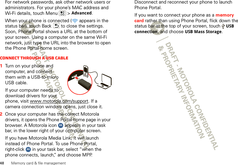 48 Memory card &amp; file managementFor network passwords, ask other network users or administrators. For your phone’s MAC address and Wi-Fi details, touch Menu  &gt; Advanced.When your phone is connected (  appears in the status bar), touch Back  to close the settings. Soon, Phone Portal shows a URL at the bottom of your screen. Using a computer on the same Wi-Fi network, just type the URL into the browser to open the Phone Portal home screen.Connect through a USB cable  1Turn on your phone and computer, and connect them with a USB-to-micro USB cable.If your computer needs to download drivers for your phone, visit www.motorola.com/support. If a camera connection window opens, just close it.2Once your computer has the correct Motorola drivers, it opens the Phone Portal home page in your browser. A Motorola icon   appears in your task bar, in the lower right of your computer screen.If you have Motorola Media Link, it will launch instead of Phone Portal. To use Phone Portal, right-click   in your task bar, select “when the phone connects, launch,” and choose MPP. Disconnect and reconnect your phone to launch Phone Portal.If you want to connect your phone as a memory card rather than using Phone Portal, flick down the status bar at the top of your screen, touch USB connection, and choose USB Mass Storage.