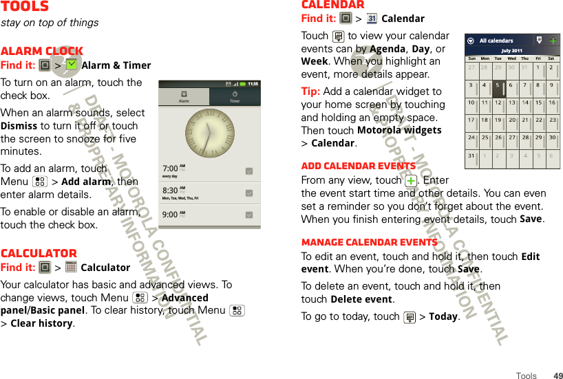 49ToolsToolsstay on top of thingsAlarm clockFind it:   &gt;Alarm &amp; TimerTo turn on an alarm, touch the check box.When an alarm sounds, select Dismiss to turn it off or touch the screen to snooze for five minutes.To add an alarm, touch Menu  &gt;Add alarm, then enter alarm details.To enable or disable an alarm, touch the check box.CalculatorFind it:   &gt; CalculatorYour calculator has basic and advanced views. To change views, touch Menu  &gt;Advanced panel/Basic panel. To clear history, touch Menu  &gt;Clear history.7:00every dayMon, Tue, Wed, Thu, Fri8:309:00Alarm TimerAMPMAMPMAMPM11:351234512345CalendarFind it:   &gt;CalendarTouch   to view your calendar events can by Agenda, Day, or Week. When you highlight an event, more details appear.Tip: Add a calendar widget to your home screen by touching and holding an empty space. Then touch Motorola widgets &gt;Calendar.Add calendar eventsFrom any view, touch  . Enter the event start time and other details. You can even set a reminder so you don’t forget about the event. When you finish entering event details, touch Save.Manage calendar eventsTo edit an event, touch and hold it, then touchEdit event. When you’re done, touch Save.To delete an event, touch and hold it, then touchDelete event.To go to today, touch   &gt;Today.July 2011Sun     Mon     Tue      Wed     Thu       Fri       SatAll calendars