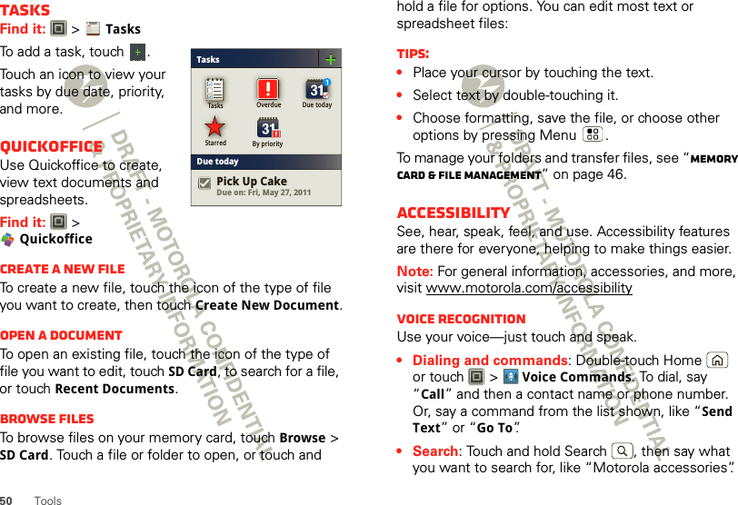 50 ToolsTasksFind it:   &gt;TasksTo add a task, touch  .Touch an icon to view your tasks by due date, priority, and more.QuickofficeUse Quickoffice to create, view text documents and spreadsheets.Find it:  &gt; QuickofficeCreate a new fileTo create a new file, touch the icon of the type of file you want to create, then touch Create New Document.Open a documentTo open an existing file, touch the icon of the type of file you want to edit, touch SD Card, to search for a file, or touch Recent Documents.Browse filesTo browse files on your memory card, touch Browse &gt; SD Card. Touch a file or folder to open, or touch and TasksDue todayTasks Overdue Due todayStarred By priorityDue on: Fri, May 27, 2011Pick Up Cakehold a file for options. You can edit most text or spreadsheet files:Tips:•Place your cursor by touching the text.•Select text by double-touching it.•Choose formatting, save the file, or choose other options by pressing Menu .To manage your folders and transfer files, see “Memory card &amp; file management” on page 46.AccessibilitySee, hear, speak, feel, and use. Accessibility features are there for everyone, helping to make things easier.Note: For general information, accessories, and more, visit www.motorola.com/accessibilityVoice recognitionUse your voice—just touch and speak.• Dialing and commands: Double-touch Home  or touch  &gt;Voice Commands. To dial, say “Call” and then a contact name or phone number. Or, say a command from the list shown, like “Send Text” or “Go To”.•Search: Touch and hold Search  , then say what you want to search for, like “Motorola accessories”.