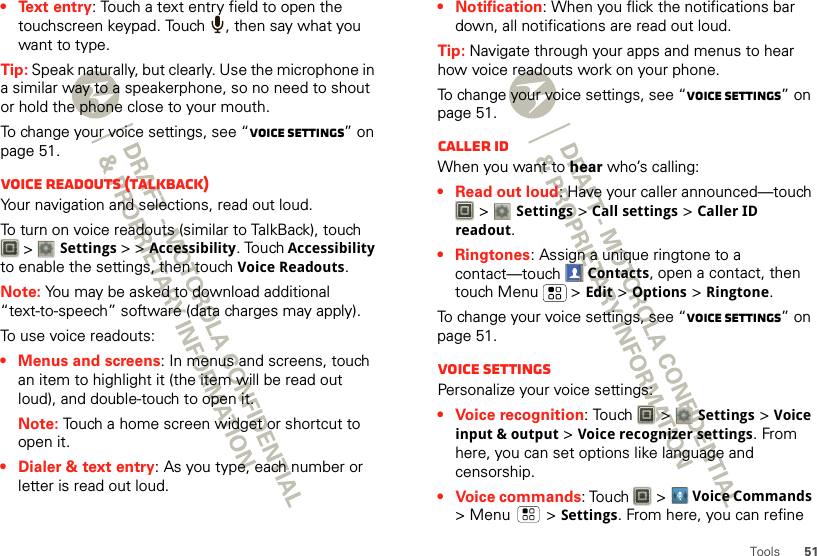 51Tools• Text entry: Touch a text entry field to open the touchscreen keypad. Touch  , then say what you want to type.Tip: Speak naturally, but clearly. Use the microphone in a similar way to a speakerphone, so no need to shout or hold the phone close to your mouth.To change your voice settings, see “Voice settings” on page 51.Voice readouts (TalkBack)Your navigation and selections, read out loud.To turn on voice readouts (similar to TalkBack), touch  &gt; Settings &gt; &gt;Accessibility. Touch Accessibility to enable the settings, then touch Voice Readouts.Note: You may be asked to download additional “text-to-speech” software (data charges may apply).To use voice readouts:• Menus and screens: In menus and screens, touch an item to highlight it (the item will be read out loud), and double-touch to open it.Note: Touch a home screen widget or shortcut to open it.• Dialer &amp; text entry: As you type, each number or letter is read out loud.• Notification: When you flick the notifications bar down, all notifications are read out loud.Tip: Navigate through your apps and menus to hear how voice readouts work on your phone.To change your voice settings, see “Voice settings” on page 51.Caller IDWhen you want to hear who’s calling:• Read out loud: Have your caller announced—touch  &gt; Settings &gt;Call settings &gt;Caller ID readout.• Ringtones: Assign a unique ringtone to a contact—touch Contacts, open a contact, then touch Menu  &gt;Edit &gt; Options &gt; Ringtone.To change your voice settings, see “Voice settings” on page 51.Voice settingsPersonalize your voice settings:• Voice recognition: Touch   &gt; Settings &gt;Voice input &amp; output &gt;Voice recognizer settings. From here, you can set options like language and censorship.• Voice commands: Touch  &gt;Voice Commands &gt;Menu  &gt;Settings. From here, you can refine 