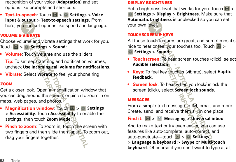 52 Toolsrecognition of your voice (Adaptation) and set options like prompts and shortcuts.• Text-to-speech: Touch   &gt; Settings &gt;Voice input &amp; output &gt;Text-to-speech settings. From here, you can set options like speed and language.Volume &amp; vibrateChoose volume and vibrate settings that work for you. Touch  &gt; Settings &gt;Sound:•Volume: Touch Volume and use the sliders.Tip: To set separate ring and notification volumes, uncheck Use incoming call volume for notifications.• Vibrate: Select Vibrate to feel your phone ring.ZoomGet a closer look. Open a magnification window that you can drag around the screen, or pinch to zoom in on maps, web pages, and photos.• Magnification window: Touch   &gt; Settings &gt;Accessibility. Touch Accessibility to enable the settings, then touch Zoom Mode.• Pinch to zoom: To zoom in, touch the screen with two fingers and then slide them apart. To zoom out, drag your fingers together.Display brightnessSet a brightness level that works for you. Touch   &gt; Settings &gt;Display &gt;Brightness. Make sure that Automatic brightness is unchecked so you can set your own level.Touchscreen &amp; keysAll these touch features are great, and sometimes it’s nice to hear or feel your touches too. Touch   &gt; Settings &gt;Sound:• Touchscreen: To hear screen touches (click), select Audible selection.•Keys: To feel key touches (vibrate), select Haptic feedback.• Screen lock: To hear when you lock/unlock the screen (click), select Screen lock sounds.MessagesFrom a simple text message to IM, email, and more. Create, send, and receive them all, in one place.Find it:   &gt;Messaging &gt;Universal inboxAnd to make text entry even easier, you can use features like auto-complete, auto-correct, and auto-punctuate—touch  &gt; Settings &gt;Language &amp; keyboard &gt; Swype or Multi-touch keyboard. Of course if you don’t want to type at all, 