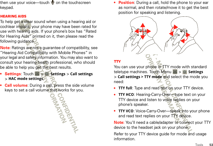 53Toolsthen use your voice—touch   on the touchscreen keypad.Hearing aidsTo help get a clear sound when using a hearing aid or cochlear implant, your phone may have been rated for use with hearing aids. If your phone’s box has “Rated for Hearing Aids” printed on it, then please read the following guidance.Note: Ratings are not a guarantee of compatibility, see ”Hearing Aid Compatibility with Mobile Phones” in your legal and safety information. You may also want to consult your hearing health professional, who should be able to help you get the best results.•Settings: Touch   &gt; Settings &gt;Call settings &gt;HAC mode settings. •Call volume: During a call, press the side volume keys to set a call volume that works for you.•Position: During a call, hold the phone to your ear as normal, and then rotate/move it to get the best position for speaking and listening.TTYYou can use your phone in TTY mode with standard teletype machines. Touch Menu  &gt; Settings &gt;Call settings &gt; TTY mode and select the mode you need:•TTY full: Type and read text on your TTY device.•TTY HCO: Hearing-Carry-Over—type text on your TTY device and listen to voice replies on your phone’s speaker.•TTY VCO: Voice-Carry-Over—speak into your phone and read text replies on your TTY device.Note: You’ll need a cable/adapter to connect your TTY device to the headset jack on your phone.Refer to your TTY device guide for mode and usage information.