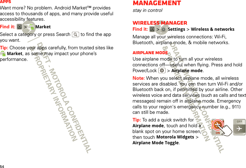 54AppsWant more? No problem. Android Market™ provides access to thousands of apps, and many provide useful accessibility features.Find it:  &gt; MarketSelect a category or press Search   to find the app you want.Tip: Choose your apps carefully, from trusted sites like Market, as some may impact your phone’s performance.Managementstay in controlWireless managerFind it:   &gt; Settings &gt;Wireless &amp; networksManage all your wireless connections: Wi-Fi, Bluetooth, airplane mode, &amp; mobile networks.Airplane modeUse airplane mode to turn all your wireless connections off—useful when flying. Press and hold Power/Lock  &gt;Airplane mode.Note: When you select airplane mode, all wireless services are disabled. You can then turn Wi-Fi and/or Bluetooth back on, if permitted by your airline. Other wireless voice and data services (such as calls and text messages) remain off in airplane mode. Emergency calls to your region&apos;s emergency number (e.g., 911) can still be made.Tip: To add a quick switch for Airplane mode, touch and hold a blank spot on your home screen, then touch Motorola Widgets &gt; Airplane Mode Toggle.