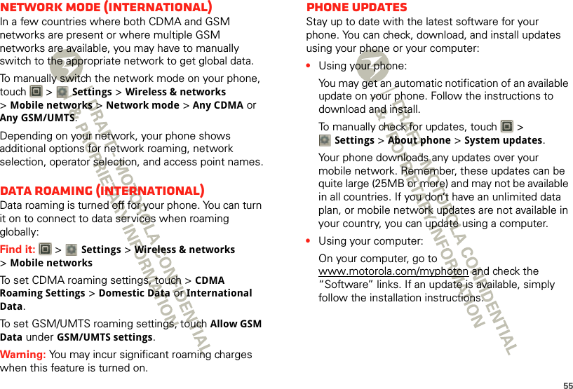 55network mode (International)In a few countries where both CDMA and GSM networks are present or where multiple GSM networks are available, you may have to manually switch to the appropriate network to get global data. To manually switch the network mode on your phone, touch  &gt; Settings &gt;Wireless &amp; networks &gt;Mobile networks &gt;Network mode &gt;Any CDMA or Any GSM/UMTS.Depending on your network, your phone shows additional options for network roaming, network selection, operator selection, and access point names.Data roaming (International)Data roaming is turned off for your phone. You can turn it on to connect to data services when roaming globally:Find it:   &gt; Settings &gt;Wireless &amp; networks &gt;Mobile networksTo set CDMA roaming settings, touch &gt; CDMA Roaming Settings &gt; Domestic Data or International Data.To set GSM/UMTS roaming settings, touch Allow GSM Data under GSM/UMTS settings.Warning: You may incur significant roaming charges when this feature is turned on.Phone updatesStay up to date with the latest software for your phone. You can check, download, and install updates using your phone or your computer:•Using your phone:You may get an automatic notification of an available update on your phone. Follow the instructions to download and install.To manually check for updates, touch   &gt; Settings &gt; About phone &gt; System updates.Your phone downloads any updates over your mobile network. Remember, these updates can be quite large (25MB or more) and may not be available in all countries. If you don’t have an unlimited data plan, or mobile network updates are not available in your country, you can update using a computer.•Using your computer:On your computer, go to www.motorola.com/myphoton and check the “Software” links. If an update is available, simply follow the installation instructions.