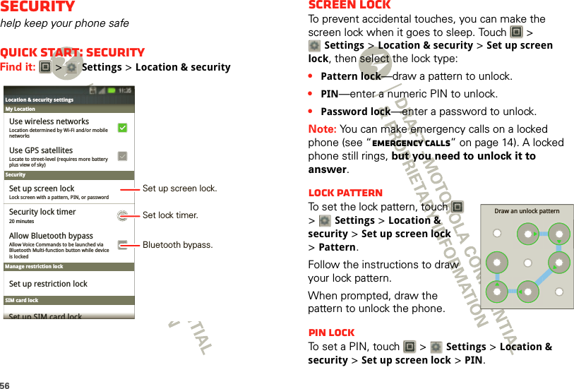 56Securityhelp keep your phone safeQuick start: SecurityFind it:   &gt; Settings &gt;Location &amp; securityLocation &amp; security settingsLocation &amp; security settingsLocation determined by Wi-Fi and/or mobilenetworksUse wireless networksSecurityManage restriction lockSIM card lockMy LocationLocate to street-level (requires more batteryplus view of sky)Use GPS satellitesLock screen with a pattern, PIN, or passwordSet up screen lockAllow Voice Commands to be launched viaBluetooth Multi-function button while deviceis lockedAllow Bluetooth bypassSet up restriction lockSet up SIM card lock20 minutesSecurity lock timer11:35Set lock timer.Set up screen lock.Bluetooth bypass.Screen lockTo prevent accidental touches, you can make the screen lock when it goes to sleep. Touch   &gt; Settings &gt;Location &amp; security &gt;Set up screen lock, then select the lock type:•Pattern lock—draw a pattern to unlock.•PIN—enter a numeric PIN to unlock.•Password lock—enter a password to unlock.Note: You can make emergency calls on a locked phone (see “Emergency calls” on page 14). A locked phone still rings, but you need to unlock it to answer.Lock patternTo set the lock pattern, touch   &gt; Settings &gt;Location &amp; security &gt;Set up screen lock &gt;Pattern.Follow the instructions to draw your lock pattern. When prompted, draw the pattern to unlock the phone.PIN lockTo set a PIN, touch   &gt; Settings &gt;Location &amp; security &gt;Set up screen lock &gt;PIN.Draw an unlock pattern