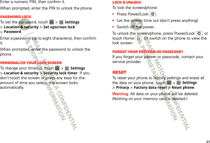 57Enter a numeric PIN, then confirm it.When prompted, enter the PIN to unlock the phone.Password lockTo set the password, touch   &gt; Settings &gt;Location &amp; security &gt;Set upscreen lock &gt;Password.Enter a password (up to eight characters), then confirm it.When prompted, enter the password to unlock the phone.Personalize your lock screenTo change your timeout, touch   &gt; Settings &gt;Location &amp; security &gt;Security lock timer. If you don’t touch the screen or press any keys for the amount of time you select, the screen locks automatically.Lock &amp; unlockTo lock the screen/phone:•Press Power/Lock .•Let the screen time out (don’t press anything).•Switch off the power.To unlock the screen/phone, press Power/Lock , or touch Home . Or switch on the phone to view the lock screen.Forgot your pattern or passcode?If you forget your pattern or passcode, contact your service provider.ResetTo reset your phone to factory settings and erase all the data on your phone, touch   &gt; Settings &gt;Privacy &gt;Factory data reset &gt;Reset phone.Warning: All data on your phone will be deleted. (Nothing on your memory card is deleted.)