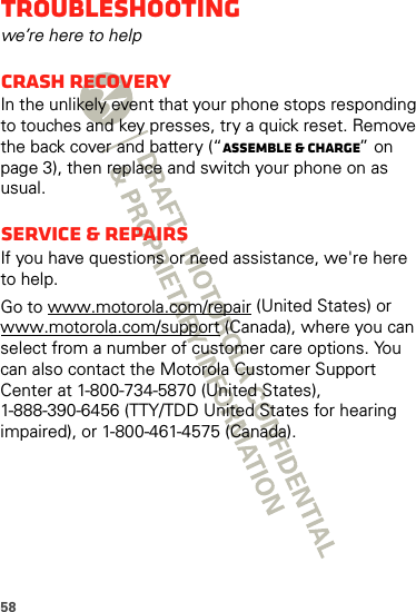 58Troubleshootingwe’re here to helpCrash recoveryIn the unlikely event that your phone stops responding to touches and key presses, try a quick reset. Remove the back cover and battery (“Assemble &amp; charge” on page 3), then replace and switch your phone on as usual.Service &amp; RepairsIf you have questions or need assistance, we&apos;re here to help.Go to www.motorola.com/repair (United States) or www.motorola.com/support (Canada), where you can select from a number of customer care options. You can also contact the Motorola Customer Support Center at 1-800-734-5870 (United States), 1-888-390-6456 (TTY/TDD United States for hearing impaired), or 1-800-461-4575 (Canada).