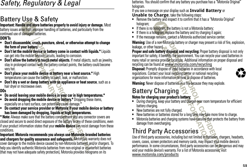 59Safety, Regulatory &amp; LegalBattery Use &amp; SafetyBattery Use &amp; SafetyImportant: Handle and store batteries properly to avoid injury or damage. Most battery issues arise from improper handling of batteries, and particularly from the continued use of damaged batteries.DON’Ts• Don’t disassemble, crush, puncture, shred, or otherwise attempt to change the form of your battery.• Don’t let the mobile device or battery come in contact with liquids.* Liquids can get into the mobile device’s circuits, leading to corrosion.• Don’t allow the battery to touch metal objects. If metal objects, such as jewelry, stay in prolonged contact with the battery contact points, the battery could become very hot.• Don’t place your mobile device or battery near a heat source.* High temperatures can cause the battery to swell, leak, or malfunction.• Don’t dry a wet or damp battery with an appliance or heat source, such as a hair dryer or microwave oven.DOs• Do avoid leaving your mobile device in your car in high temperatures.*• Do avoid dropping the mobile device or battery.* Dropping these items, especially on a hard surface, can potentially cause damage.*• Do contact your service provider or Motorola if your mobile device or battery has been damaged by dropping, liquids or high temperatures.* Note: Always make sure that the battery compartment and any connector covers are closed and secure to avoid direct exposure of the battery to any of these conditions, even if your product information states that your mobile device can resist damage from these conditions.Important: Motorola recommends you always use Motorola-branded batteries and chargers for quality assurance and safeguards. Motorola’s warranty does not cover damage to the mobile device caused by non-Motorola batteries and/or chargers. To help you identify authentic Motorola batteries from non-original or counterfeit batteries (that may not have adequate safety protection), Motorola provides holograms on its batteries. You should confirm that any battery you purchase has a “Motorola Original” hologram.If you see a message on your display such as Invalid Battery or Unable to Charge, take the following steps:•Remove the battery and inspect it to confirm that it has a “Motorola Original” hologram;•If there is no hologram, the battery is not a Motorola battery;•If there is a hologram, replace the battery and try charging it again;•If the message remains, contact a Motorola authorized service center.Warning: Use of a non-Motorola battery or charger may present a risk of fire, explosion, leakage, or other hazard.Proper and safe battery disposal and recycling: Proper battery disposal is not only important for safety, it benefits the environment. You can recycle your used batteries in many retail or service provider locations. Additional information on proper disposal and recycling can be found at www.motorola.com/recyclingDisposal: Promptly dispose of used batteries in accordance with local regulations. Contact your local recycling center or national recycling organizations for more information on how to dispose of batteries.Warning: Never dispose of batteries in a fire because they may explode.Battery ChargingBattery Chargin gNotes for charging your product’s battery:•During charging, keep your battery and charger near room temperature for efficient battery charging.•New batteries are not fully charged.•New batteries or batteries stored for a long time may take more time to charge.•Motorola batteries and charging systems have circuitry that protects the battery from damage from overcharging.Third Party AccessoriesUse of third party accessories, including but not limited to batteries, chargers, headsets, covers, cases, screen protectors and memory cards, may impact your mobile device’s performance. In some circumstances, third party accessories can be dangerous and may void your mobile device’s warranty. For a list of Motorola accessories, visit www.motorola.com/products032375o