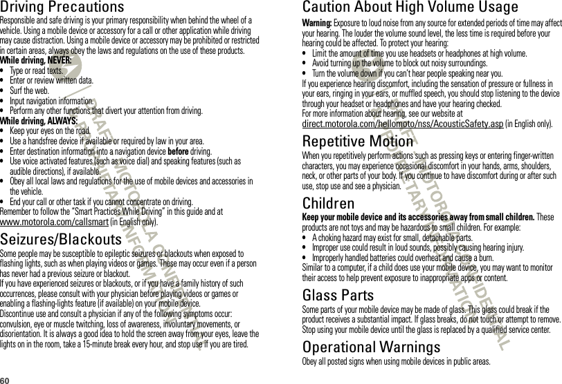 60Driving PrecautionsResponsible and safe driving is your primary responsibility when behind the wheel of a vehicle. Using a mobile device or accessory for a call or other application while driving may cause distraction. Using a mobile device or accessory may be prohibited or restricted in certain areas, always obey the laws and regulations on the use of these products.While driving, NEVER:•Type or read texts.•Enter or review written data.•Surf the web.•Input navigation information.•Perform any other functions that divert your attention from driving.While driving, ALWAYS:•Keep your eyes on the road.•Use a handsfree device if available or required by law in your area.•Enter destination information into a navigation device before driving.•Use voice activated features (such as voice dial) and speaking features (such as audible directions), if available.•Obey all local laws and regulations for the use of mobile devices and accessories in the vehicle.•End your call or other task if you cannot concentrate on driving.Remember to follow the “Smart Practices While Driving” in this guide and at www.motorola.com/callsmart (in English only).Seizures/BlackoutsSome people may be susceptible to epileptic seizures or blackouts when exposed to flashing lights, such as when playing videos or games. These may occur even if a person has never had a previous seizure or blackout.If you have experienced seizures or blackouts, or if you have a family history of such occurrences, please consult with your physician before playing videos or games or enabling a flashing-lights feature (if available) on your mobile device.Discontinue use and consult a physician if any of the following symptoms occur: convulsion, eye or muscle twitching, loss of awareness, involuntary movements, or disorientation. It is always a good idea to hold the screen away from your eyes, leave the lights on in the room, take a 15-minute break every hour, and stop use if you are tired.Caution About High Volume UsageWarning: Exposure to loud noise from any source for extended periods of time may affect your hearing. The louder the volume sound level, the less time is required before your hearing could be affected. To protect your hearing:•Limit the amount of time you use headsets or headphones at high volume.•Avoid turning up the volume to block out noisy surroundings.•Turn the volume down if you can’t hear people speaking near you.If you experience hearing discomfort, including the sensation of pressure or fullness in your ears, ringing in your ears, or muffled speech, you should stop listening to the device through your headset or headphones and have your hearing checked.For more information about hearing, see our website at direct.motorola.com/hellomoto/nss/AcousticSafety.asp (in English only).Repetitive MotionWhen you repetitively perform actions such as pressing keys or entering finger-written characters, you may experience occasional discomfort in your hands, arms, shoulders, neck, or other parts of your body. If you continue to have discomfort during or after such use, stop use and see a physician.ChildrenKeep your mobile device and its accessories away from small children. These products are not toys and may be hazardous to small children. For example:•A choking hazard may exist for small, detachable parts.•Improper use could result in loud sounds, possibly causing hearing injury.•Improperly handled batteries could overheat and cause a burn.Similar to a computer, if a child does use your mobile device, you may want to monitor their access to help prevent exposure to inappropriate apps or content.Glass PartsSome parts of your mobile device may be made of glass. This glass could break if the product receives a substantial impact. If glass breaks, do not touch or attempt to remove. Stop using your mobile device until the glass is replaced by a qualified service center.Operational WarningsObey all posted signs when using mobile devices in public areas.