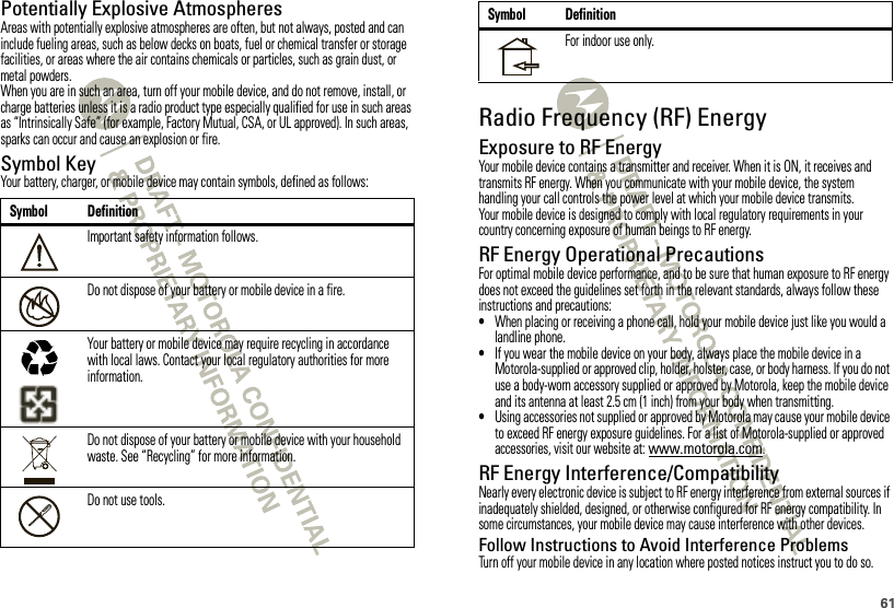 61Potentially Explosive AtmospheresAreas with potentially explosive atmospheres are often, but not always, posted and can include fueling areas, such as below decks on boats, fuel or chemical transfer or storage facilities, or areas where the air contains chemicals or particles, such as grain dust, or metal powders.When you are in such an area, turn off your mobile device, and do not remove, install, or charge batteries unless it is a radio product type especially qualified for use in such areas as “Intrinsically Safe” (for example, Factory Mutual, CSA, or UL approved). In such areas, sparks can occur and cause an explosion or fire.Symbol KeyYour battery, charger, or mobile device may contain symbols, defined as follows:Symbol DefinitionImportant safety information follows.Do not dispose of your battery or mobile device in a fire.Your battery or mobile device may require recycling in accordance with local laws. Contact your local regulatory authorities for more information.Do not dispose of your battery or mobile device with your household waste. See “Recycling” for more information.Do not use tools.032374o032376o032375oRadio Frequency (RF) EnergyExposure to RF EnergyYour mobile device contains a transmitter and receiver. When it is ON, it receives and transmits RF energy. When you communicate with your mobile device, the system handling your call controls the power level at which your mobile device transmits.Your mobile device is designed to comply with local regulatory requirements in your country concerning exposure of human beings to RF energy.RF Energy Operational PrecautionsFor optimal mobile device performance, and to be sure that human exposure to RF energy does not exceed the guidelines set forth in the relevant standards, always follow these instructions and precautions:•When placing or receiving a phone call, hold your mobile device just like you would a landline phone.•If you wear the mobile device on your body, always place the mobile device in a Motorola-supplied or approved clip, holder, holster, case, or body harness. If you do not use a body-worn accessory supplied or approved by Motorola, keep the mobile device and its antenna at least 2.5 cm (1 inch) from your body when transmitting.•Using accessories not supplied or approved by Motorola may cause your mobile device to exceed RF energy exposure guidelines. For a list of Motorola-supplied or approved accessories, visit our website at: www.motorola.com.RF Energy Interference/CompatibilityNearly every electronic device is subject to RF energy interference from external sources if inadequately shielded, designed, or otherwise configured for RF energy compatibility. In some circumstances, your mobile device may cause interference with other devices.Follow Instructions to Avoid Interference ProblemsTurn off your mobile device in any location where posted notices instruct you to do so.For indoor use only.Symbol Definition