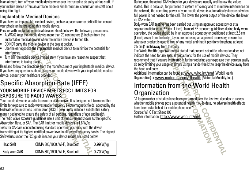62In an aircraft, turn off your mobile device whenever instructed to do so by airline staff. If your mobile device offers an airplane mode or similar feature, consult airline staff about using it in flight.Implantable Medical DevicesIf you have an implantable medical device, such as a pacemaker or defibrillator, consult your physician before using this mobile device.Persons with implantable medical devices should observe the following precautions:•ALWAYS keep the mobile device more than 20 centimeters (8 inches) from the implantable medical device when the mobile device is turned ON.•DO NOT carry the mobile device in the breast pocket.•Use the ear opposite the implantable medical device to minimize the potential for interference.•Turn OFF the mobile device immediately if you have any reason to suspect that interference is taking place.Read and follow the directions from the manufacturer of your implantable medical device. If you have any questions about using your mobile device with your implantable medical device, consult your healthcare provider.Specific Absorption Rate (IEEE)SAR (IEEE)YOUR MOBILE DEVICE MEETS FCC LIMITS FOR EXPOSURE TO RADIO WAVES.Your mobile device is a radio transmitter and receiver. It is designed not to exceed the limits for exposure to radio waves (radio frequency electromagnetic fields) adopted by the Federal Communications Commission (FCC). These limits include a substantial safety margin designed to assure the safety of all persons, regardless of age and health.The radio wave exposure guidelines use a unit of measurement known as the Specific Absorption Rate, or SAR. The SAR limit for mobile devices is 1.6 W/kg.Tests for SAR are conducted using standard operating positions with the device transmitting at its highest certified power level in all tested frequency bands. The highest SAR values under the FCC guidelines for your device model are listed below:Head SAR CDMA 800/1900, Wi-Fi, Bluetooth 0.99 W/kgBody-worn SAR CDMA 800/1900, Wi-Fi, Bluetooth 0.70 W/kgDuring use, the actual SAR values for your device are usually well below the values stated. This is because, for purposes of system efficiency and to minimize interference on the network, the operating power of your mobile device is automatically decreased when full power is not needed for the call. The lower the power output of the device, the lower its SAR value.Body-worn SAR testing has been carried out using an approved accessory or at a separation distance of 2.5 cm (1 inch). To meet RF exposure guidelines during body-worn operation, the device should be in an approved accessory or positioned at least 2.5 cm (1 inch) away from the body.  If you are not using an approved accessory, ensure that whatever product is used is free of any metal and that it positions the phone at least 2.5 cm (1 inch) away from the body.The World Health Organization has stated that present scientific information does not indicate the need for any special precautions for the use of mobile devices. They recommend that if you are interested in further reducing your exposure then you can easily do so by limiting your usage or simply using a hands-free kit to keep the device away from the head and body.Additional information can be found at www.who.int/emf (World Health Organization) or www.motorola.com/rfhealth (Motorola Mobility, Inc.).Information from the World Health OrganizationWHO Information“A large number of studies have been performed over the last two decades to assess whether mobile phones pose a potential health risk. To date, no adverse health effects have been established for mobile phone use.”Source: WHO Fact Sheet 193Further information: http://www.who.int/emf