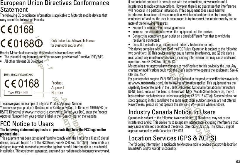 63European Union Directives Conformance StatementEU ConformanceThe following CE compliance information is applicable to Motorola mobile devices that carry one of the following CE marks:Hereby, Motorola declares that this product is in compliance with:•The essential requirements and other relevant provisions of Directive 1999/5/EC•All other relevant EU DirectivesThe above gives an example of a typical Product Approval Number.You can view your product’s Declaration of Conformity (DoC) to Directive 1999/5/EC (to R&amp;TTE Directive) at www.motorola.com/rtte. To find your DoC, enter the Product Approval Number from your product’s label in the “Search” bar on the website.FCC Notice to UsersFCC NoticeThe following statement applies to all products that bear the FCC logo on the product label.This equipment has been tested and found to comply with the limits for a Class B digital device, pursuant to part 15 of the FCC Rules. See 47 CFR Sec. 15.105(b). These limits are designed to provide reasonable protection against harmful interference in a residential installation. This equipment generates, uses and can radiate radio frequency energy and, 0168 [Only Indoor Use Allowed In Francefor Bluetooth and/or Wi-Fi]01680168 Product Approval Numberif not installed and used in accordance with the instructions, may cause harmful interference to radio communications. However, there is no guarantee that interference will not occur in a particular installation. If this equipment does cause harmful interference to radio or television reception, which can be determined by turning the equipment off and on, the user is encouraged to try to correct the interference by one or more of the following measures:•Reorient or relocate the receiving antenna.•Increase the separation between the equipment and the receiver.•Connect the equipment to an outlet on a circuit different from that to which the receiver is connected.•Consult the dealer or an experienced radio/TV technician for help.This device complies with part 15 of the FCC Rules. Operation is subject to the following two conditions: (1) This device may not cause harmful interference, and (2) this device must accept any interference received, including interference that may cause undesired operation. See 47 CFR Sec. 15.19(a)(3).Motorola has not approved any changes or modifications to this device by the user. Any changes or modifications could void the user’s authority to operate the equipment. See 47 CFR Sec. 15.21.For products that support W-Fi 802.11a (as defined in the product specifications available at www.motorola.com), the following information applies. This equipment has the capability to operate Wi-Fi in the 5 GHz Unlicensed National Information Infrastructure (U-NII) band. Because this band is shared with MSS (Mobile Satellite Service), the FCC has restricted such devices to indoor use only (see 47 CFR 15.407(e)). Since wireless hot spots operating in this band have the same restriction, outdoor services are not offered. Nevertheless, please do not operate this device in Wi-Fi mode when outdoors.Industry Canada Notice to UsersIndustry  Canada NoticeOperation is subject to the following two conditions: (1) This device may not cause interference and (2) This device must accept any interference, including interference that may cause undesired operation of the device. See RSS-GEN 7.1.5. This Class B digital apparatus complies with Canadian ICES-003.Location Services (GPS &amp; AGPS)GPS &amp; AGPSThe following information is applicable to Motorola mobile devices that provide location based (GPS and/or AGPS) functionality.