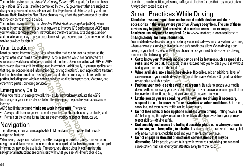 64Your mobile device can use Global Positioning System (GPS) signals for location-based applications. GPS uses satellites controlled by the U.S. government that are subject to changes implemented in accordance with the Department of Defense policy and the Federal Radio Navigation Plan. These changes may affect the performance of location technology on your mobile device.Your mobile device can also use Assisted Global Positioning System (AGPS), which obtains information from the cellular network to improve GPS performance. AGPS uses your wireless service provider&apos;s network and therefore airtime, data charges, and/or additional charges may apply in accordance with your service plan. Contact your wireless service provider for details.Your LocationLocation-based information includes information that can be used to determine the approximate location of a mobile device. Mobile devices which are connected to a wireless network transmit location-based information. Devices enabled with GPS or AGPS technology also transmit location-based information. Additionally, if you use applications that require location-based information (e.g. driving directions), such applications transmit location-based information. This location-based information may be shared with third parties, including your wireless service provider, applications providers, Motorola, and other third parties providing services.Emergency CallsWhen you make an emergency call, the cellular network may activate the AGPS technology in your mobile device to tell the emergency responders your approximate location.AGPS has limitations and might not work in your area. Therefore:•Always tell the emergency responder your location to the best of your ability; and•Remain on the phone for as long as the emergency responder instructs you.NavigationNavigationThe following information is applicable to Motorola mobile devices that provide navigation features.When using navigation features, note that mapping information, directions and other navigational data may contain inaccurate or incomplete data. In some countries, complete information may not be available. Therefore, you should visually confirm that the navigational instructions are consistent with what you see. All drivers should pay attention to road conditions, closures, traffic, and all other factors that may impact driving. Always obey posted road signs.Smart Practices While DrivingDriving SafetyCheck the laws and regulations on the use of mobile devices and their accessories in the areas where you drive. Always obey them. The use of these devices may be prohibited or restricted in certain areas—for example, handsfree use only may be required. Go to www.motorola.com/callsmart (in English only) for more information.Your mobile device lets you communicate by voice and data—almost anywhere, anytime, wherever wireless service is available and safe conditions allow. When driving a car, driving is your first responsibility. If you choose to use your mobile device while driving, remember the following tips:• Get to know your Motorola mobile device and its features such as speed dial, redial and voice dial. If available, these features help you to place your call without taking your attention off the road.• When available, use a handsfree device. If possible, add an additional layer of convenience to your mobile device with one of the many Motorola Original handsfree accessories available today.• Position your mobile device within easy reach. Be able to access your mobile device without removing your eyes from the road. If you receive an incoming call at an inconvenient time, if possible, let your voicemail answer it for you.• Let the person you are speaking with know you are driving; if necessary, suspend the call in heavy traffic or hazardous weather conditions. Rain, sleet, snow, ice, and even heavy traffic can be hazardous.• Do not take notes or look up phone numbers while driving. Jotting down a “to do” list or going through your address book takes attention away from your primary responsibility—driving safely.• Dial sensibly and assess the traffic; if possible, place calls when your car is not moving or before pulling into traffic. If you must make a call while moving, dial only a few numbers, check the road and your mirrors, then continue.• Do not engage in stressful or emotional conversations that may be distracting. Make people you are talking with aware you are driving and suspend conversations that can divert your attention away from the road.