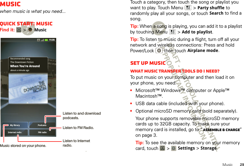 29MusicMusicwhen music is what you need...Quick start: MusicFind it:   &gt;MusicMy library PodcastsFM radioInternet radioRecommended songabout a minute agoThe Downtown FictionWhen You&apos;re Around11:35Music stored on your phone.Listen to and download podcasts. Listen to Internet radio.Listen to FM Radio.Touch a category, then touch the song or playlist you want to play. Touch Menu  &gt;Party shuffle to randomly play all your songs, or touch Search to find a song.Tip: When a song is playing, you can add it to a playlist by touching Menu  &gt;Add to playlist.Tip: To listen to music during a flight, turn off all your network and wireless connections: Press and hold Power/Lock  then touchAirplane mode.Set up musicWhat music transfer tools do I need?To put music on your computer and then load it on your phone, you need:•Microsoft™ Windows™ computer or Apple™ Macintosh™.•USB data cable (included with your phone).•Optional microSD memory card (sold separately).Your phone supports removable microSD memory cards up to 32GB capacity. To make sure your memory card is installed, go to “Assemble &amp; charge” on page 3.Tip: To see the available memory on your memory card, touch   &gt; Settings &gt;Storage.