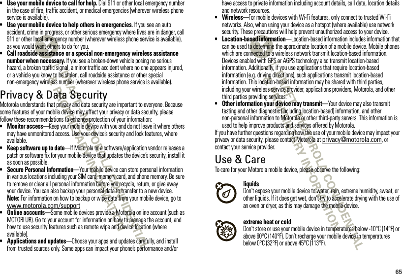 65• Use your mobile device to call for help. Dial 911 or other local emergency number in the case of fire, traffic accident, or medical emergencies (wherever wireless phone service is available).• Use your mobile device to help others in emergencies. If you see an auto accident, crime in progress, or other serious emergency where lives are in danger, call 911 or other local emergency number (wherever wireless phone service is available), as you would want others to do for you.• Call roadside assistance or a special non-emergency wireless assistance number when necessary. If you see a broken-down vehicle posing no serious hazard, a broken traffic signal, a minor traffic accident where no one appears injured, or a vehicle you know to be stolen, call roadside assistance or other special non-emergency wireless number (wherever wireless phone service is available).Privacy &amp; Data SecurityPrivacy &amp; Data SecurityMotorola understands that privacy and data security are important to everyone. Because some features of your mobile device may affect your privacy or data security, please follow these recommendations to enhance protection of your information:• Monitor access—Keep your mobile device with you and do not leave it where others may have unmonitored access. Use your device’s security and lock features, where available.• Keep software up to date—If Motorola or a software/application vendor releases a patch or software fix for your mobile device that updates the device’s security, install it as soon as possible.• Secure Personal Information—Your mobile device can store personal information in various locations including your SIM card, memory card, and phone memory. Be sure to remove or clear all personal information before you recycle, return, or give away your device. You can also backup your personal data to transfer to a new device.Note: For information on how to backup or wipe data from your mobile device, go to www.motorola.com/support• Online accounts—Some mobile devices provide a Motorola online account (such as MOTOBLUR). Go to your account for information on how to manage the account, and how to use security features such as remote wipe and device location (where available).• Applications and updates—Choose your apps and updates carefully, and install from trusted sources only. Some apps can impact your phone’s performance and/or have access to private information including account details, call data, location details and network resources.• Wireless—For mobile devices with Wi-Fi features, only connect to trusted Wi-Fi networks. Also, when using your device as a hotspot (where available) use network security. These precautions will help prevent unauthorized access to your device.• Location-based information—Location-based information includes information that can be used to determine the approximate location of a mobile device. Mobile phones which are connected to a wireless network transmit location-based information. Devices enabled with GPS or AGPS technology also transmit location-based information. Additionally, if you use applications that require location-based information (e.g. driving directions), such applications transmit location-based information. This location-based information may be shared with third parties, including your wireless service provider, applications providers, Motorola, and other third parties providing services.• Other information your device may transmit—Your device may also transmit testing and other diagnostic (including location-based) information, and other non-personal information to Motorola or other third-party servers. This information is used to help improve products and services offered by Motorola.If you have further questions regarding how the use of your mobile device may impact your privacy or data security, please contact Motorola at privacy@motorola.com, or contact your service provider.Use &amp; CareUse &amp; CareTo care for your Motorola mobile device, please observe the following:liquidsDon’t expose your mobile device to water, rain, extreme humidity, sweat, or other liquids. If it does get wet, don’t try to accelerate drying with the use of an oven or dryer, as this may damage the mobile device.extreme heat or coldDon’t store or use your mobile device in temperatures below -10°C (14°F) or above 60°C (140°F). Don’t recharge your mobile device in temperatures below 0°C (32°F) or above 45°C (113°F).