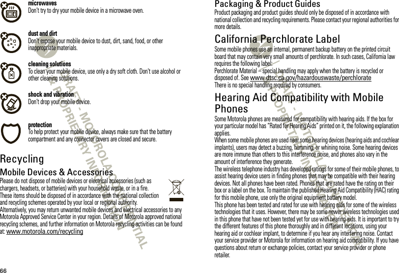 66microwavesDon’t try to dry your mobile device in a microwave oven.dust and dirtDon’t expose your mobile device to dust, dirt, sand, food, or other inappropriate materials.cleaning solutionsTo clean your mobile device, use only a dry soft cloth. Don’t use alcohol or other cleaning solutions.shock and vibrationDon’t drop your mobile device.protectionTo help protect your mobile device, always make sure that the battery compartment and any connector covers are closed and secure.RecyclingRecyclingMobile Devices &amp; AccessoriesPlease do not dispose of mobile devices or electrical accessories (such as chargers, headsets, or batteries) with your household waste, or in a fire. These items should be disposed of in accordance with the national collection and recycling schemes operated by your local or regional authority. Alternatively, you may return unwanted mobile devices and electrical accessories to any Motorola Approved Service Center in your region. Details of Motorola approved national recycling schemes, and further information on Motorola recycling activities can be found at: www.motorola.com/recyclingPackaging &amp; Product GuidesProduct packaging and product guides should only be disposed of in accordance with national collection and recycling requirements. Please contact your regional authorities for more details.California Perchlorate LabelPerchlorate LabelSome mobile phones use an internal, permanent backup battery on the printed circuit board that may contain very small amounts of perchlorate. In such cases, California law requires the following label:Perchlorate Material – special handling may apply when the battery is recycled or disposed of. See www.dtsc.ca.gov/hazardouswaste/perchlorateThere is no special handling required by consumers.Hearing Aid Compatibility with Mobile PhonesHearing Aid Compati bilitySome Motorola phones are measured for compatibility with hearing aids. If the box for your particular model has “Rated for Hearing Aids” printed on it, the following explanation applies.When some mobile phones are used near some hearing devices (hearing aids and cochlear implants), users may detect a buzzing, humming, or whining noise. Some hearing devices are more immune than others to this interference noise, and phones also vary in the amount of interference they generate.The wireless telephone industry has developed ratings for some of their mobile phones, to assist hearing device users in finding phones that may be compatible with their hearing devices. Not all phones have been rated. Phones that are rated have the rating on their box or a label on the box. To maintain the published Hearing Aid Compatibility (HAC) rating for this mobile phone, use only the original equipment battery model.This phone has been tested and rated for use with hearing aids for some of the wireless technologies that it uses. However, there may be some newer wireless technologies used in this phone that have not been tested yet for use with hearing aids. It is important to try the different features of this phone thoroughly and in different locations, using your hearing aid or cochlear implant, to determine if you hear any interfering noise. Contact your service provider or Motorola for information on hearing aid compatibility. If you have questions about return or exchange policies, contact your service provider or phone retailer.