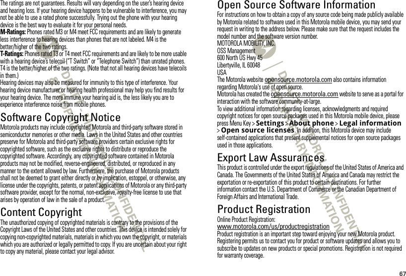 67The ratings are not guarantees. Results will vary depending on the user’s hearing device and hearing loss. If your hearing device happens to be vulnerable to interference, you may not be able to use a rated phone successfully. Trying out the phone with your hearing device is the best way to evaluate it for your personal needs.M-Ratings: Phones rated M3 or M4 meet FCC requirements and are likely to generate less interference to hearing devices than phones that are not labeled. M4 is the better/higher of the two ratings.T-Ratings: Phones rated T3 or T4 meet FCC requirements and are likely to be more usable with a hearing device’s telecoil (“T Switch” or “Telephone Switch”) than unrated phones. T4 is the better/higher of the two ratings. (Note that not all hearing devices have telecoils in them.)Hearing devices may also be measured for immunity to this type of interference. Your hearing device manufacturer or hearing health professional may help you find results for your hearing device. The more immune your hearing aid is, the less likely you are to experience interference noise from mobile phones.Software Copyright NoticeSoftware Copyright Notic eMotorola products may include copyrighted Motorola and third-party software stored in semiconductor memories or other media. Laws in the United States and other countries preserve for Motorola and third-party software providers certain exclusive rights for copyrighted software, such as the exclusive rights to distribute or reproduce the copyrighted software. Accordingly, any copyrighted software contained in Motorola products may not be modified, reverse-engineered, distributed, or reproduced in any manner to the extent allowed by law. Furthermore, the purchase of Motorola products shall not be deemed to grant either directly or by implication, estoppel, or otherwise, any license under the copyrights, patents, or patent applications of Motorola or any third-party software provider, except for the normal, non-exclusive, royalty-free license to use that arises by operation of law in the sale of a product.Content CopyrightContent CopyrightThe unauthorized copying of copyrighted materials is contrary to the provisions of the Copyright Laws of the United States and other countries. This device is intended solely for copying non-copyrighted materials, materials in which you own the copyright, or materials which you are authorized or legally permitted to copy. If you are uncertain about your right to copy any material, please contact your legal advisor.Open Source Software InformationOSS InformationFor instructions on how to obtain a copy of any source code being made publicly available by Motorola related to software used in this Motorola mobile device, you may send your request in writing to the address below. Please make sure that the request includes the model number and the software version number.MOTOROLA MOBILITY, INC.OSS Management600 North US Hwy 45Libertyville, IL 60048USAThe Motorola website opensource.motorola.com also contains information regarding Motorola&apos;s use of open source.Motorola has created the opensource.motorola.com website to serve as a portal for interaction with the software community-at-large.To view additional information regarding licenses, acknowledgments and required copyright notices for open source packages used in this Motorola mobile device, please press Menu Key &gt;Settings &gt;About phone &gt;Legal information &gt;Open source licenses. In addition, this Motorola device may include self-contained applications that present supplemental notices for open source packages used in those applications.Export Law AssurancesExport LawThis product is controlled under the export regulations of the United States of America and Canada. The Governments of the United States of America and Canada may restrict the exportation or re-exportation of this product to certain destinations. For further information contact the U.S. Department of Commerce or the Canadian Department of Foreign Affairs and International Trade.Product RegistrationRegistrati onOnline Product Registration:www.motorola.com/us/productregistrationProduct registration is an important step toward enjoying your new Motorola product. Registering permits us to contact you for product or software updates and allows you to subscribe to updates on new products or special promotions. Registration is not required for warranty coverage.