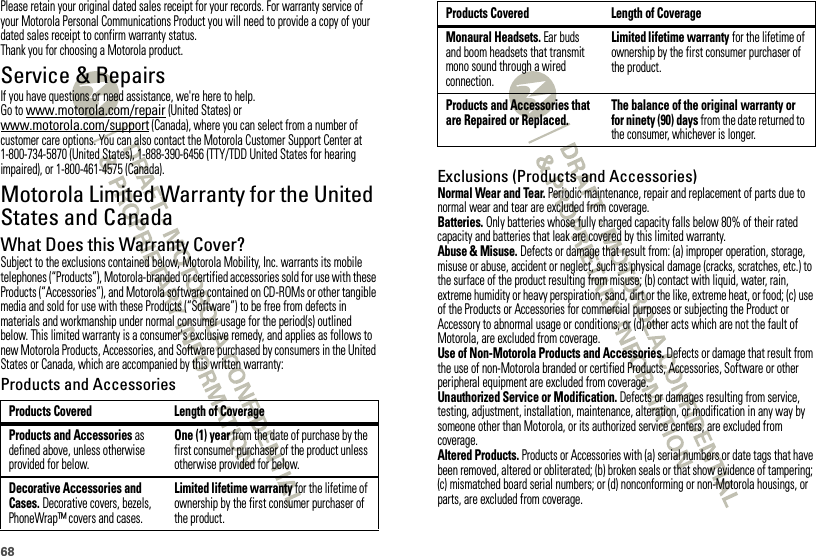 68Please retain your original dated sales receipt for your records. For warranty service of your Motorola Personal Communications Product you will need to provide a copy of your dated sales receipt to confirm warranty status.Thank you for choosing a Motorola product.Service &amp; RepairsIf you have questions or need assistance, we&apos;re here to help.Go to www.motorola.com/repair (United States) or www.motorola.com/support (Canada), where you can select from a number of customer care options. You can also contact the Motorola Customer Support Center at 1-800-734-5870 (United States), 1-888-390-6456 (TTY/TDD United States for hearing impaired), or 1-800-461-4575 (Canada).Motorola Limited Warranty for the United States and CanadaWar ra n tyWhat Does this Warranty Cover?Subject to the exclusions contained below, Motorola Mobility, Inc. warrants its mobile telephones (“Products”), Motorola-branded or certified accessories sold for use with these Products (“Accessories”), and Motorola software contained on CD-ROMs or other tangible media and sold for use with these Products (“Software”) to be free from defects in materials and workmanship under normal consumer usage for the period(s) outlined below. This limited warranty is a consumer&apos;s exclusive remedy, and applies as follows to new Motorola Products, Accessories, and Software purchased by consumers in the United States or Canada, which are accompanied by this written warranty:Products and AccessoriesProducts Covered Length of CoverageProducts and Accessories as defined above, unless otherwise provided for below.One (1) year from the date of purchase by the first consumer purchaser of the product unless otherwise provided for below.Decorative Accessories and Cases. Decorative covers, bezels, PhoneWrap™ covers and cases.Limited lifetime warranty for the lifetime of ownership by the first consumer purchaser of the product.Exclusions (Products and Accessories)Normal Wear and Tear. Periodic maintenance, repair and replacement of parts due to normal wear and tear are excluded from coverage.Batteries. Only batteries whose fully charged capacity falls below 80% of their rated capacity and batteries that leak are covered by this limited warranty.Abuse &amp; Misuse. Defects or damage that result from: (a) improper operation, storage, misuse or abuse, accident or neglect, such as physical damage (cracks, scratches, etc.) to the surface of the product resulting from misuse; (b) contact with liquid, water, rain, extreme humidity or heavy perspiration, sand, dirt or the like, extreme heat, or food; (c) use of the Products or Accessories for commercial purposes or subjecting the Product or Accessory to abnormal usage or conditions; or (d) other acts which are not the fault of Motorola, are excluded from coverage.Use of Non-Motorola Products and Accessories. Defects or damage that result from the use of non-Motorola branded or certified Products, Accessories, Software or other peripheral equipment are excluded from coverage.Unauthorized Service or Modification. Defects or damages resulting from service, testing, adjustment, installation, maintenance, alteration, or modification in any way by someone other than Motorola, or its authorized service centers, are excluded from coverage.Altered Products. Products or Accessories with (a) serial numbers or date tags that have been removed, altered or obliterated; (b) broken seals or that show evidence of tampering; (c) mismatched board serial numbers; or (d) nonconforming or non-Motorola housings, or parts, are excluded from coverage.Monaural Headsets. Ear buds and boom headsets that transmit mono sound through a wired connection.Limited lifetime warranty for the lifetime of ownership by the first consumer purchaser of the product.Products and Accessories that are Repaired or Replaced.The balance of the original warranty or for ninety (90) days from the date returned to the consumer, whichever is longer.Products Covered Length of Coverage