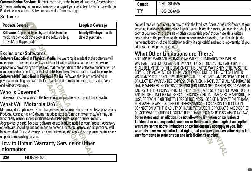 69Communication Services. Defects, damages, or the failure of Products, Accessories or Software due to any communication service or signal you may subscribe to or use with the Products Accessories or Software is excluded from coverage.SoftwareExclusions (Software)Software Embodied in Physical Media. No warranty is made that the software will meet your requirements or will work in combination with any hardware or software applications provided by third parties, that the operation of the software products will be uninterrupted or error free, or that all defects in the software products will be corrected.Software NOT Embodied in Physical Media. Software that is not embodied in physical media (e.g. software that is downloaded from the Internet), is provided “as is” and without warranty.Who is Covered?This warranty extends only to the first consumer purchaser, and is not transferable.What Will Motorola Do?Motorola, at its option, will at no charge repair, replace or refund the purchase price of any Products, Accessories or Software that does not conform to this warranty. We may use functionally equivalent reconditioned/refurbished/pre-owned or new Products, Accessories or parts. No data, software or applications added to your Product, Accessory or Software, including but not limited to personal contacts, games and ringer tones, will be reinstalled. To avoid losing such data, software, and applications, please create a back up prior to requesting service.How to Obtain Warranty Service or Other InformationProducts Covered Length of CoverageSoftware. Applies only to physical defects in the media that embodies the copy of the software (e.g. CD-ROM, or floppy disk).Ninety (90) days from the date of purchase.USA1-800-734-5870You will receive instructions on how to ship the Products, Accessories or Software, at your expense, to a Motorola Authorized Repair Center. To obtain service, you must include: (a) a copy of your receipt, bill of sale or other comparable proof of purchase; (b) a written description of the problem; (c) the name of your service provider, if applicable; (d) the name and location of the installation facility (if applicable) and, most importantly; (e) your address and telephone number.What Other Limitations are There?ANY IMPLIED WARRANTIES, INCLUDING WITHOUT LIMITATION THE IMPLIED WARRANTIES OF MERCHANTABILITY AND FITNESS FOR A PARTICULAR PURPOSE, SHALL BE LIMITED TO THE DURATION OF THIS LIMITED WARRANTY, OTHERWISE THE REPAIR, REPLACEMENT, OR REFUND AS PROVIDED UNDER THIS EXPRESS LIMITED WARRANTY IS THE EXCLUSIVE REMEDY OF THE CONSUMER, AND IS PROVIDED IN LIEU OF ALL OTHER WARRANTIES, EXPRESS OR IMPLIED. IN NO EVENT SHALL MOTOROLA BE LIABLE, WHETHER IN CONTRACT OR TORT (INCLUDING NEGLIGENCE) FOR DAMAGES IN EXCESS OF THE PURCHASE PRICE OF THE PRODUCT, ACCESSORY OR SOFTWARE, OR FOR ANY INDIRECT, INCIDENTAL, SPECIAL OR CONSEQUENTIAL DAMAGES OF ANY KIND, OR LOSS OF REVENUE OR PROFITS, LOSS OF BUSINESS, LOSS OF INFORMATION OR DATA, SOFTWARE OR APPLICATIONS OR OTHER FINANCIAL LOSS ARISING OUT OF OR IN CONNECTION WITH THE ABILITY OR INABILITY TO USE THE PRODUCTS, ACCESSORIES OR SOFTWARE TO THE FULL EXTENT THESE DAMAGES MAY BE DISCLAIMED BY LAW.Some states and jurisdictions do not allow the limitation or exclusion of incidental or consequential damages, or limitation on the length of an implied warranty, so the above limitations or exclusions may not apply to you. This warranty gives you specific legal rights, and you may also have other rights that vary from state to state or from one jurisdiction to another.Canada1-800-461-4575TTY1-888-390-6456