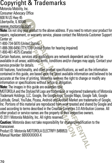 70 Copyright &amp; TrademarksMotorola Mobility, Inc.Consumer Advocacy Office600 N US Hwy 45Libertyville, IL 60048www.motorola.comNote: Do not ship your product to the above address. If you need to return your product for repairs, replacement, or warranty service, please contact the Motorola Customer Support Center at:1-800-734-5870 (United States)1-888-390-6456 (TTY/TDD United States for hearing impaired)1-800-461-4575 (Canada)Certain features, services and applications are network dependent and may not be available in all areas; additional terms, conditions and/or charges may apply. Contact your service provider for details.All features, functionality, and other product specifications, as well as the information contained in this guide, are based upon the latest available information and believed to be accurate at the time of printing. Motorola reserves the right to change or modify any information or specifications without notice or obligation.Note: The images in this guide are examples only.MOTOROLA and the Stylized M Logo are trademarks or registered trademarks of Motorola Trademark Holdings, LLC. Google, the Google logo, Google Maps, Google Talk, Google Latitude, Gmail, YouTube, Picasa, Android and Android Market are trademarks of Google, Inc. Portions of this material are reproduced from work created and shared by Google and used according to terms described in the Creative Commons 3.0 Attribution License. All other product or service names are the property of their respective owners.© 2011 Motorola Mobility, Inc. All rights reserved.Caution: Motorola does not take responsibility for changes/modification to the transceiver.Product ID: Motorola MOTOROLA ELECTRIFY (MB853)Manual Number: 68XXXXXXXX-X