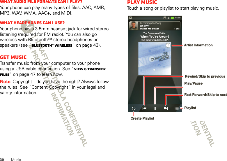 30 MusicWhat audio file formats can I play?Your phone can play many types of files: AAC, AMR, MP3, WAV, WMA, AAC+, and MIDI.What headphones can I use?Your phone has a 3.5mm headset jack for wired stereo listening (required for FM radio). You can also go wireless with Bluetooth™ stereo headphones or speakers (see “Bluetooth™ wireless” on page 43).Get musicTransfer music from your computer to your phone using a USB cable connection. See “View &amp; transfer files” on page 47 to learn how.Note: Copyright—do you have the right? Always follow the rules. See “Content Copyright” in your legal and safety information.Play musicTouch a song or playlist to start playing music.Recommended SongJon LevyMakes Me Better1 of 5The Downtown FictionWhen You&apos;re AroundThe Downtown Fiction (EP)11:35Play/PausePlaylistFast Forward/Skip to nextRewind/Skip to previousArtist InformationCreate Playlist